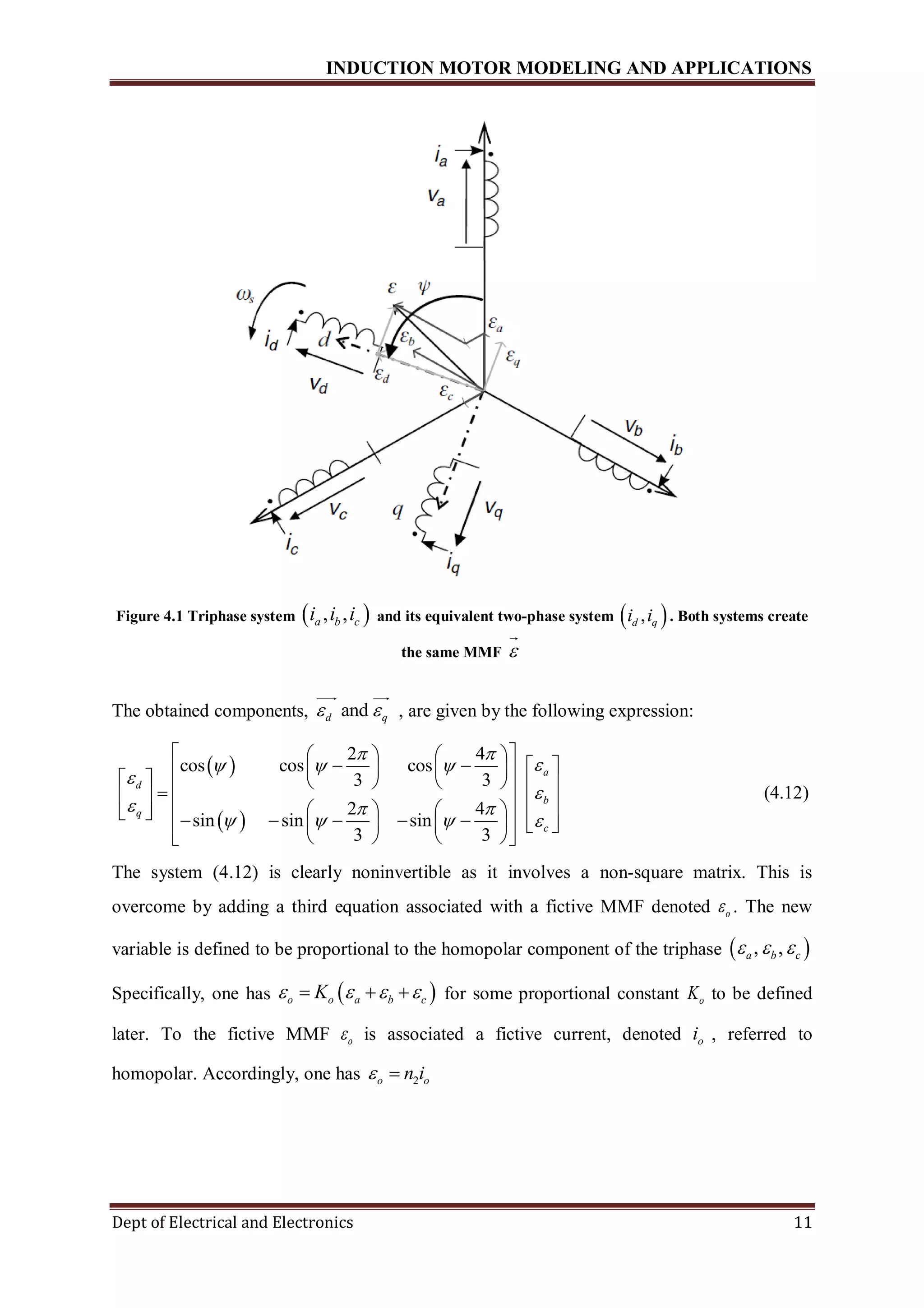 INDUCTION MOTOR MODELING AND APPLICATIONS
Dept of Electrical and Electronics 11
Figure 4.1 Triphase system  , ,a b ci i i and its equivalent two-phase system  ,d qi i . Both systems create
the same MMF 
The obtained components, andd q  , are given by the following expression:
 
 
2 4
cos cos cos
3 3
2 4
sin sin sin
3 3
a
d
b
q
c
 
  


  
   
    
                                   
    
(4.12)
The system (4.12) is clearly noninvertible as it involves a non-square matrix. This is
overcome by adding a third equation associated with a fictive MMF denoted o . The new
variable is defined to be proportional to the homopolar component of the triphase  , ,a b c  
Specifically, one has  o o a b cK      for some proportional constant oK to be defined
later. To the fictive MMF o is associated a fictive current, denoted oi , referred to
homopolar. Accordingly, one has 2o on i 
 