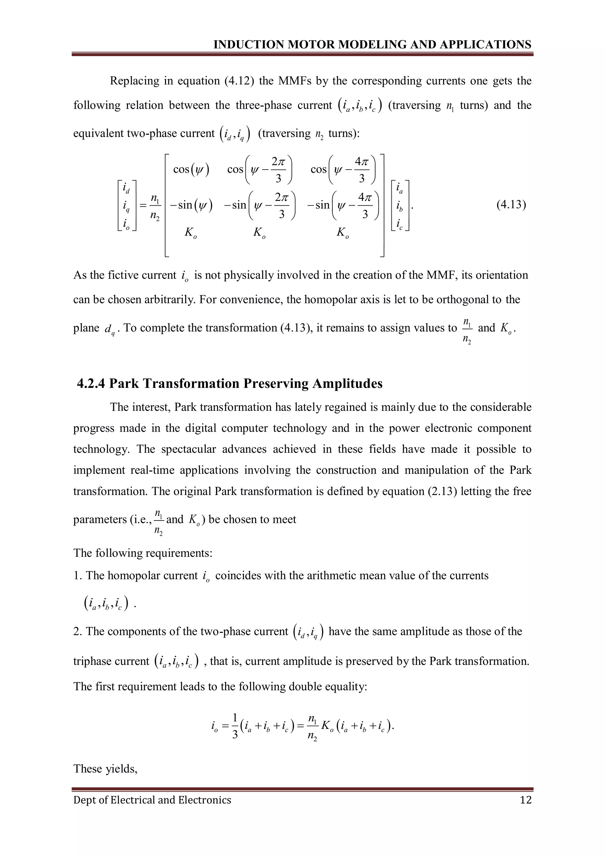 INDUCTION MOTOR MODELING AND APPLICATIONS
Dept of Electrical and Electronics 12
Replacing in equation (4.12) the MMFs by the corresponding currents one gets the
following relation between the three-phase current  , ,a b ci i i (traversing 1n turns) and the
equivalent two-phase current  ,d qi i (traversing 2n turns):
 
 1
2
2 4
cos cos cos
3 3
2 4
sin sin sin .
3 3
d a
q b
o c
o o o
i i
n
i i
n
i i
K K K
 
  
 
  
    
     
       
                              
 
 
(4.13)
As the fictive current oi is not physically involved in the creation of the MMF, its orientation
can be chosen arbitrarily. For convenience, the homopolar axis is let to be orthogonal to the
plane qd . To complete the transformation (4.13), it remains to assign values to 1
2
n
n
and oK .
4.2.4 Park Transformation Preserving Amplitudes
The interest, Park transformation has lately regained is mainly due to the considerable
progress made in the digital computer technology and in the power electronic component
technology. The spectacular advances achieved in these fields have made it possible to
implement real-time applications involving the construction and manipulation of the Park
transformation. The original Park transformation is defined by equation (2.13) letting the free
parameters (i.e., 1
2
n
n
and oK ) be chosen to meet
The following requirements:
1. The homopolar current oi coincides with the arithmetic mean value of the currents
 , ,a b ci i i .
2. The components of the two-phase current  ,d qi i have the same amplitude as those of the
triphase current  , ,a b ci i i , that is, current amplitude is preserved by the Park transformation.
The first requirement leads to the following double equality:
   1
2
1
.
3
o a b c o a b c
n
i i i i K i i i
n
     
These yields,
 