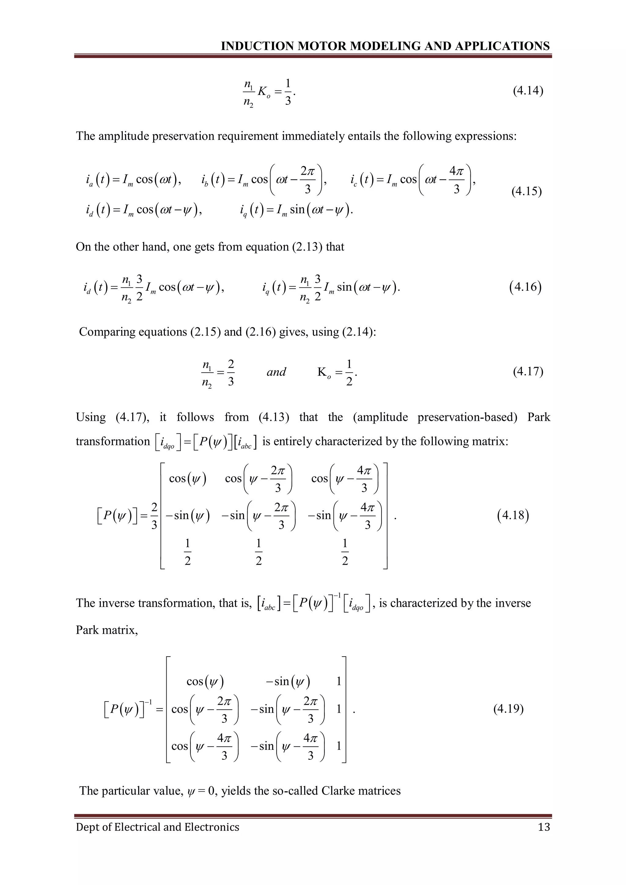 INDUCTION MOTOR MODELING AND APPLICATIONS
Dept of Electrical and Electronics 13
1
2
1
.
3
o
n
K
n
 (4.14)
The amplitude preservation requirement immediately entails the following expressions:
       
       
2 4
cos , cos , cos ,
3 3
cos , sin .
a m b m c m
d m q m
i t I t i t I t i t I t
i t I t i t I t
 
  
   
   
       
   
   
(4.15)
On the other hand, one gets from equation (2.13) that
         1 1
2 2
3 3
cos , sin . 4.16
2 2
d m q m
n n
i t I t i t I t
n n
      
Comparing equations (2.15) and (2.16) gives, using (2.14):
1
2
2 1
K .
3 2
o
n
and
n
  (4.17)
Using (4.17), it follows from (4.13) that the (amplitude preservation-based) Park
transformation    dqo abci P i       is entirely characterized by the following matrix:
 
 
   
2 4
cos cos cos
3 3
2 2 4
sin sin sin . 4.18
3 3 3
1 1 1
2 2 2
P
 
  
 
   
    
     
    
    
            
    
 
 
 
The inverse transformation, that is,    
1
abc dqoi P i

       , is characterized by the inverse
Park matrix,
 
   
1
cos sin 1
2 2
cos sin 1 .
3 3
4 4
cos sin 1
3 3
P
 
 
  
 
 

 
 
 
    
          
    
    
      
    
(4.19)
The particular value, ψ = 0, yields the so-called Clarke matrices
 