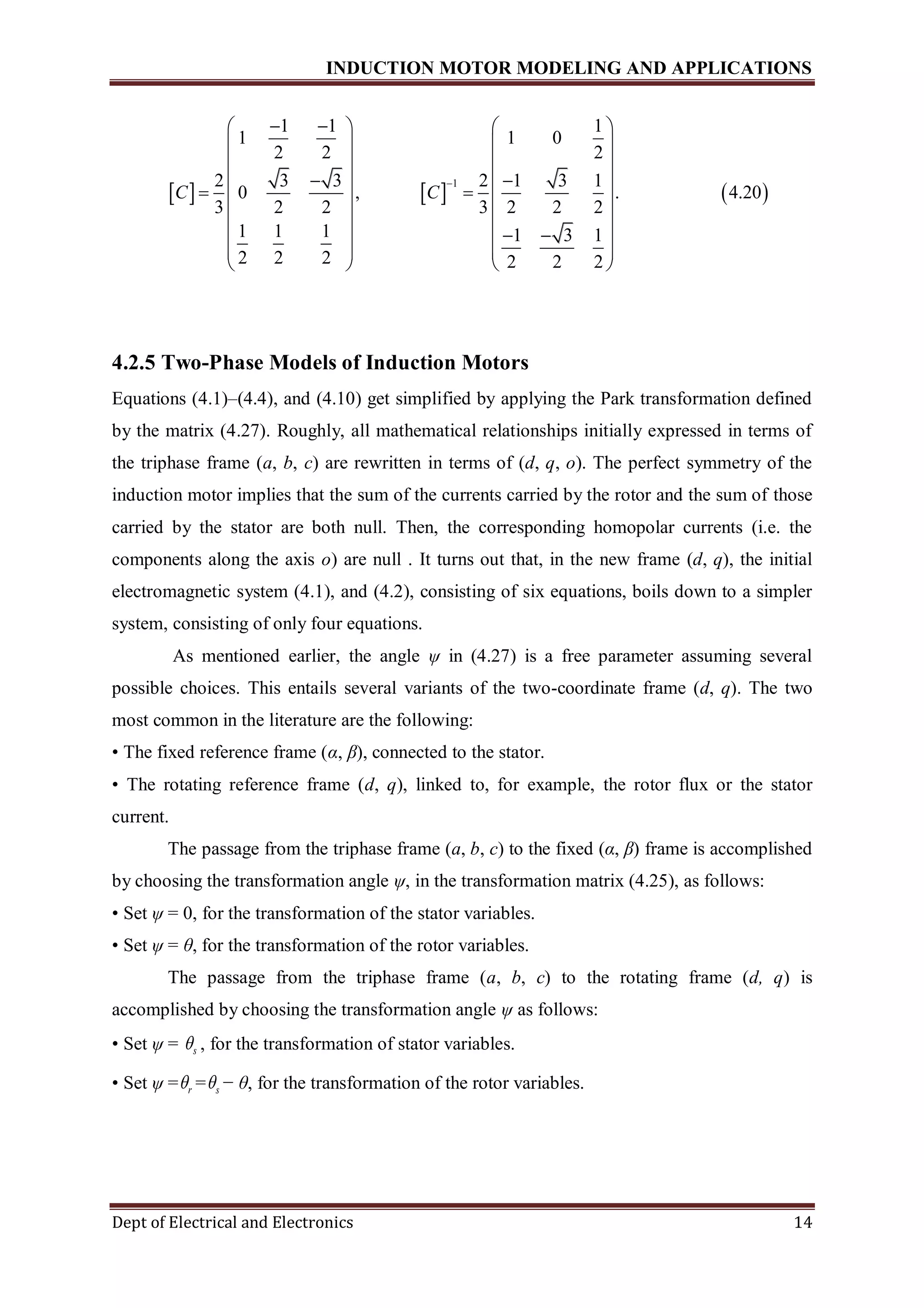 INDUCTION MOTOR MODELING AND APPLICATIONS
Dept of Electrical and Electronics 14
     
1
1 1 1
1 1 0
2 2 2
2 3 3 2 1 3 1
0 , . 4.20
3 2 2 3 2 2 2
1 1 1 1 3 1
2 2 2 2 2 2
C C

    
   
   
    
    
   
    
   
   
4.2.5 Two-Phase Models of Induction Motors
Equations (4.1)–(4.4), and (4.10) get simplified by applying the Park transformation defined
by the matrix (4.27). Roughly, all mathematical relationships initially expressed in terms of
the triphase frame (a, b, c) are rewritten in terms of (d, q, o). The perfect symmetry of the
induction motor implies that the sum of the currents carried by the rotor and the sum of those
carried by the stator are both null. Then, the corresponding homopolar currents (i.e. the
components along the axis o) are null . It turns out that, in the new frame (d, q), the initial
electromagnetic system (4.1), and (4.2), consisting of six equations, boils down to a simpler
system, consisting of only four equations.
As mentioned earlier, the angle ψ in (4.27) is a free parameter assuming several
possible choices. This entails several variants of the two-coordinate frame (d, q). The two
most common in the literature are the following:
• The fixed reference frame (α, β), connected to the stator.
• The rotating reference frame (d, q), linked to, for example, the rotor flux or the stator
current.
The passage from the triphase frame (a, b, c) to the fixed (α, β) frame is accomplished
by choosing the transformation angle ψ, in the transformation matrix (4.25), as follows:
• Set ψ = 0, for the transformation of the stator variables.
• Set ψ = θ, for the transformation of the rotor variables.
The passage from the triphase frame (a, b, c) to the rotating frame (d, q) is
accomplished by choosing the transformation angle ψ as follows:
• Set ψ = s , for the transformation of stator variables.
• Set ψ = r = s − θ, for the transformation of the rotor variables.
 