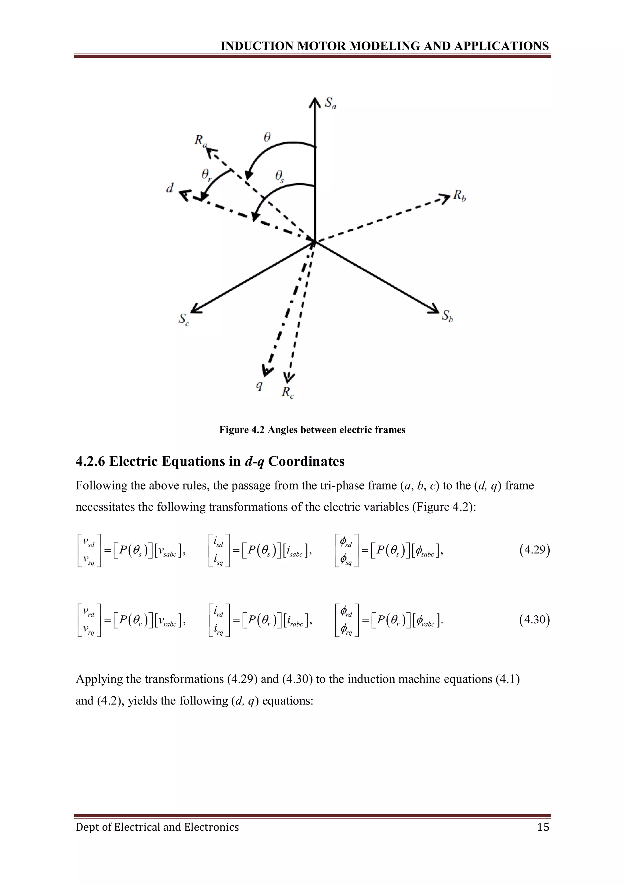INDUCTION MOTOR MODELING AND APPLICATIONS
Dept of Electrical and Electronics 15
Figure 4.2 Angles between electric frames
4.2.6 Electric Equations in d-q Coordinates
Following the above rules, the passage from the tri-phase frame (a, b, c) to the (d, q) frame
necessitates the following transformations of the electric variables (Figure 4.2):
             , , , 4.29
sd sd sd
s sabc s sabc s sabc
sq sq sq
v i
P v P i P
v i

   

     
                 
     
             , , . 4.30
rd rd rd
r rabc r rabc r rabc
rq rq rq
v i
P v P i P
v i

   

     
                 
     
Applying the transformations (4.29) and (4.30) to the induction machine equations (4.1)
and (4.2), yields the following (d, q) equations:
 