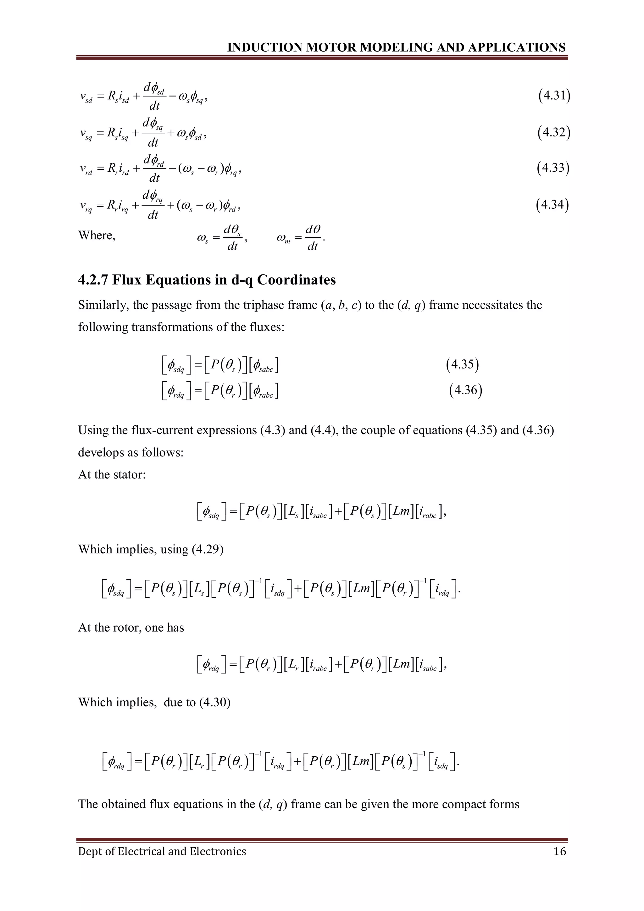 INDUCTION MOTOR MODELING AND APPLICATIONS
Dept of Electrical and Electronics 16
 , 4.31
,
sd
sd s sd s sq
sq
sq s sq s sd
d
v R i
dt
d
v R i
dt

 

 
  
    
 
4.32
( ) , 4.33
(
rd
rd r rd s r rq
rq
rq r rq s
d
v R i
dt
d
v R i
dt

  

 
   
     ) , 4.34r rd
Where, , .s
s m
d d
dt dt
 
  
4.2.7 Flux Equations in d-q Coordinates
Similarly, the passage from the triphase frame (a, b, c) to the (d, q) frame necessitates the
following transformations of the fluxes:
     
     
4.35
4.36
sdq s sabc
rdq r rabc
P
P
  
  
      
      
Using the flux-current expressions (4.3) and (4.4), the couple of equations (4.35) and (4.36)
develops as follows:
At the stator:
         ,sdq s s sabc s rabcP L i P Lm i            
Which implies, using (4.29)
           
1 1
.sdq s s s sdq s r rdqP L P i P Lm P i    
 
                         
At the rotor, one has
         ,rdq r r rabc r sabcP L i P Lm i            
Which implies, due to (4.30)
The obtained flux equations in the (d, q) frame can be given the more compact forms
           
1 1
.rdq r r r rdq r s sdqP L P i P Lm P i    
 
                         
 