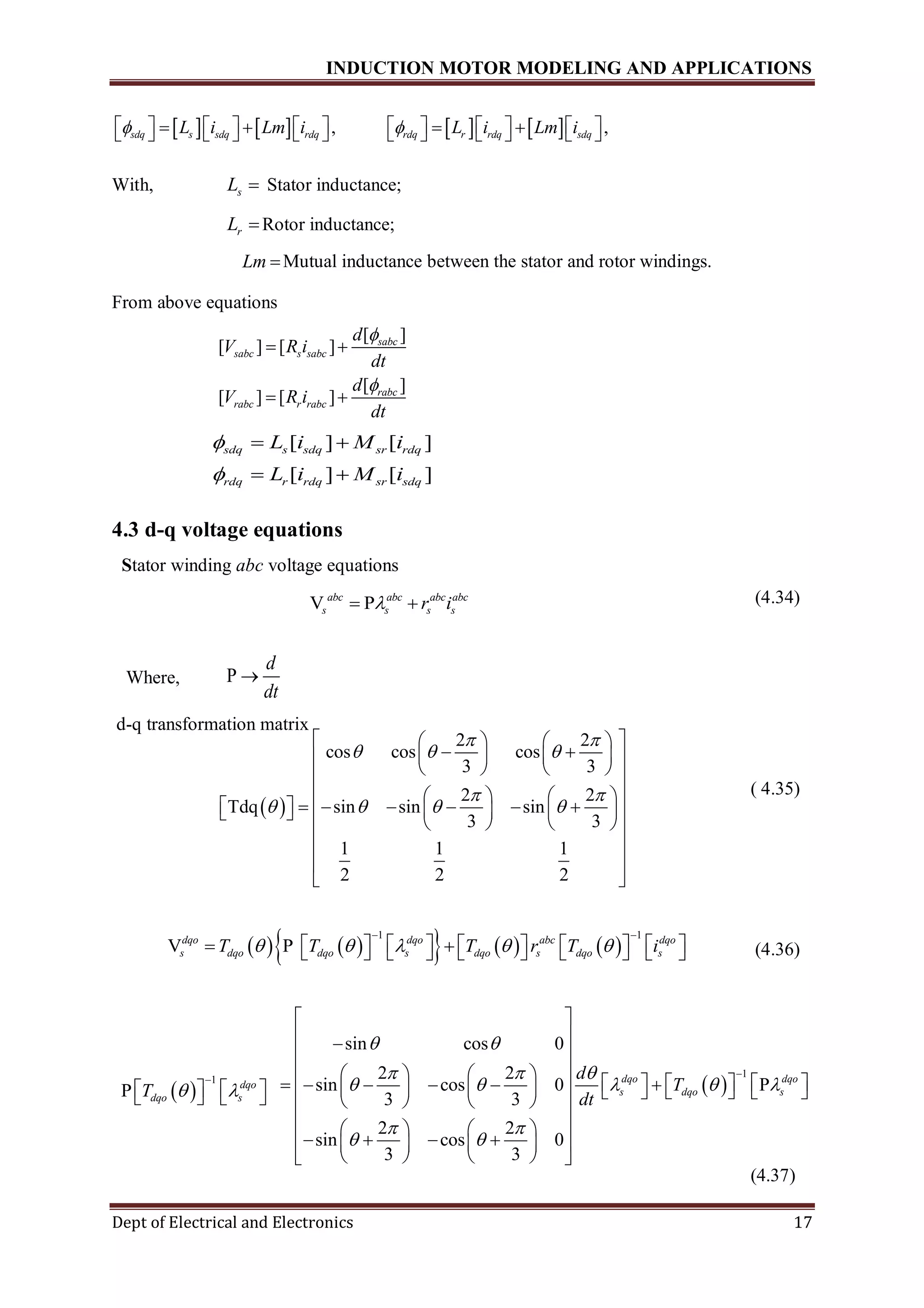 INDUCTION MOTOR MODELING AND APPLICATIONS
Dept of Electrical and Electronics 17
       , ,sdq s sdq rdq rdq r rdq sdqL i Lm i L i Lm i                          
With, sL  Stator inductance;
rL Rotor inductance;
Lm Mutual inductance between the stator and rotor windings.
From above equations
4.3 d-q voltage equations
Stator winding abc voltage equations
(4.34)
Where, P
d
dt

d-q transformation matrix
( 4.35)
(4.36)
(4.37)
[ ]
[ ] [ ]
[ ]
[ ] [ ]
sabc
sabc s sabc
rabc
rabc r rabc
d
V R i
dt
d
V R i
dt


 
 
[ ] [ ]
[ ] [ ]
sdq s sdq sr rdq
rdq r rdq sr sdq
L i M i
L i M i


 
 
V Pabc abc abc abc
s s s sr i 
 
2 2
cos cos cos
3 3
2 2
Tdq sin sin sin
3 3
1 1 1
2 2 2
 
  
 
   
    
     
    
    
            
    
 
 
 
 
1
sin cos 0
2 2
sin cos 0 P
3 3
2 2
sin cos 0
3 3
dqo dqo
s dqo s
d
T
dt
 
  
    
 
 

 
 
 
    
                  
    
    
       
    
        
1 1
V Pdqo dqo abc dqo
s dqo dqo s dqo s dqo sT T T r T i    
 
                 
 
1
P dqo
dqo sT  

     
 