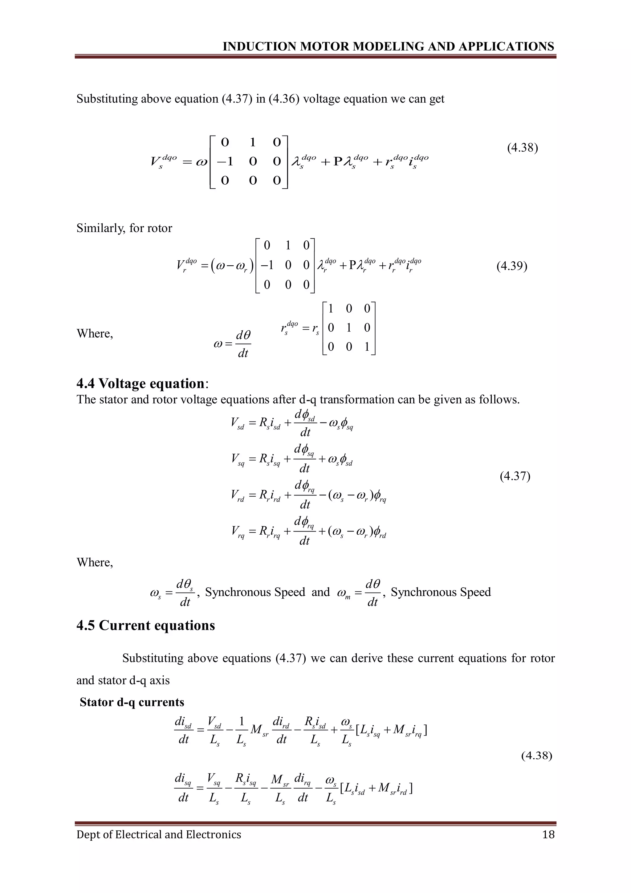 INDUCTION MOTOR MODELING AND APPLICATIONS
Dept of Electrical and Electronics 18
Substituting above equation (4.37) in (4.36) voltage equation we can get
(4.38)
Similarly, for rotor
 
0 1 0
1 0 0 P
0 0 0
dqo dqo dqo dqo dqo
r r r r r rV r i   
 
      
  
(4.39)
Where,
4.4 Voltage equation:
The stator and rotor voltage equations after d-q transformation can be given as follows.
( )
( )
sd
sd s sd s sq
sq
sq s sq s sd
rq
rd r rd s r rq
rq
rq r rq s r rd
d
V R i
dt
d
V R i
dt
d
V R i
dt
d
V R i
dt

 

 

  

  
  
  
   
   
(4.37)
Where,
4.5 Current equations
Substituting above equations (4.37) we can derive these current equations for rotor
and stator d-q axis
Stator d-q currents
(4.38)
, Synchronous Speed and , Synchronous Speeds
s m
d d
dt dt
 
  
1
[ ]
[ ]
sd sd rd s sd s
sr s sq sr rq
s s s s
sq sq s sq rqsr s
s sd sr rd
s s s s
di V di R i
M L i M i
dt L L dt L L
di V R i diM
L i M i
dt L L L dt L


    
    
0 1 0
1 0 0 P
0 0 0
dqo dqo dqo dqo dqo
s s s s sV r i  
 
     
  
1 0 0
0 1 0
0 0 1
dqo
s sr r
 
   
  
d
dt

 
 