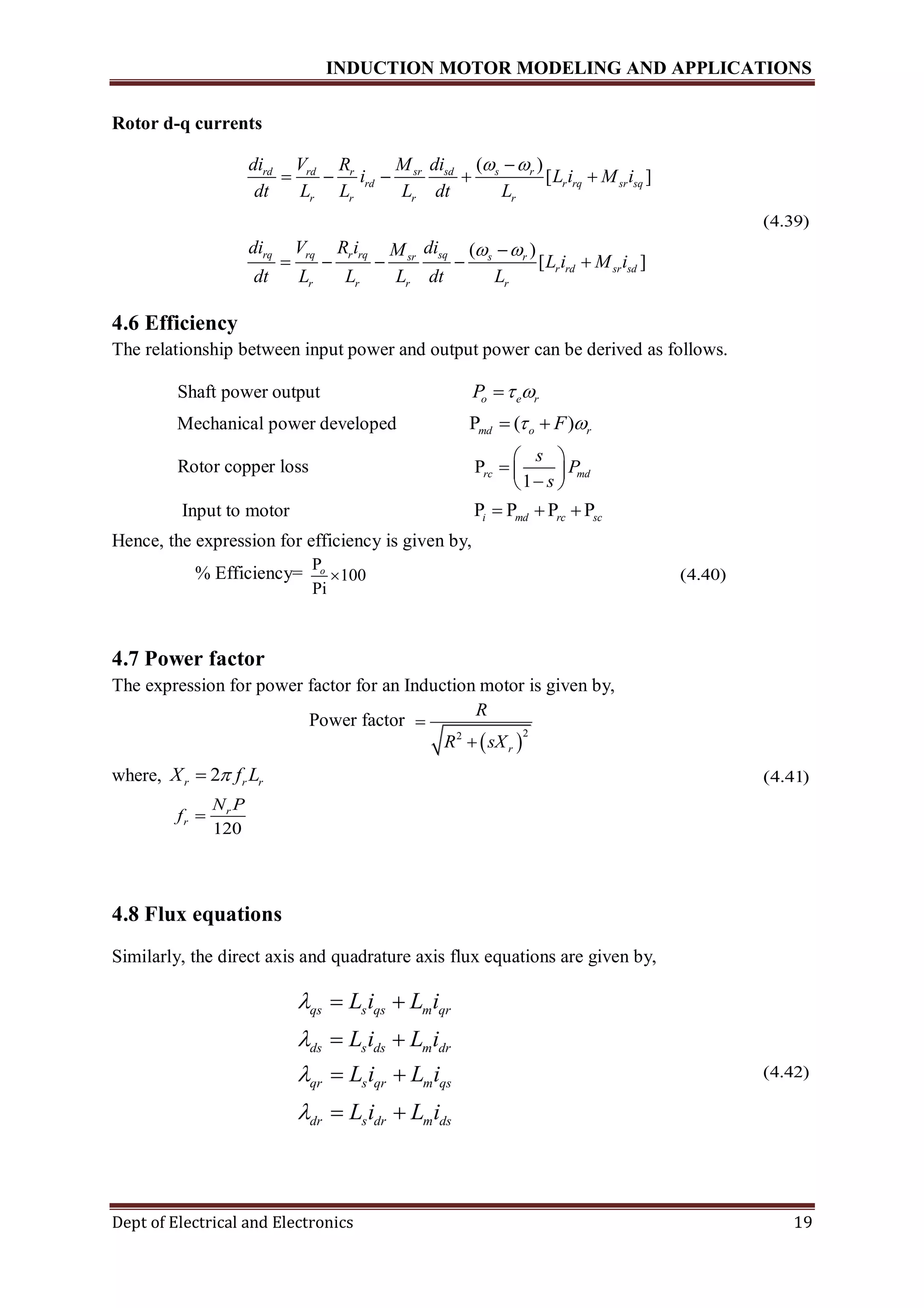 INDUCTION MOTOR MODELING AND APPLICATIONS
Dept of Electrical and Electronics 19
Rotor d-q currents
( )
[ ]
( )
[ ]
rd rd sr sd s rr
rd r rq sr sq
r r r r
rq rq r rq sqsr s r
r rd sr sd
r r r r
di V M diR
i L i M i
dt L L L dt L
di V R i diM
L i M i
dt L L L dt L
 
 

    

    
(4.39)
4.6 Efficiency
The relationship between input power and output power can be derived as follows.
Shaft power output o e rP  
Mechanical power developed P ( )md o rF  
Rotor copper loss P
1
rc md
s
P
s
 
  
 
Input to motor P P P Pi md rc sc  
Hence, the expression for efficiency is given by,
% Efficiency= P
100
Pi
o
 (4.40)
4.7 Power factor
The expression for power factor for an Induction motor is given by,
Power factor
 
22
r
R
R sX


where, 2r r rX f L (4.41)
120
r
r
N P
f 
4.8 Flux equations
Similarly, the direct axis and quadrature axis flux equations are given by,
qs s qs m qr
ds s ds m dr
qr s qr m qs
dr s dr m ds
L i L i
L i L i
L i L i
L i L i




 
 
 
 
(4.42)
 