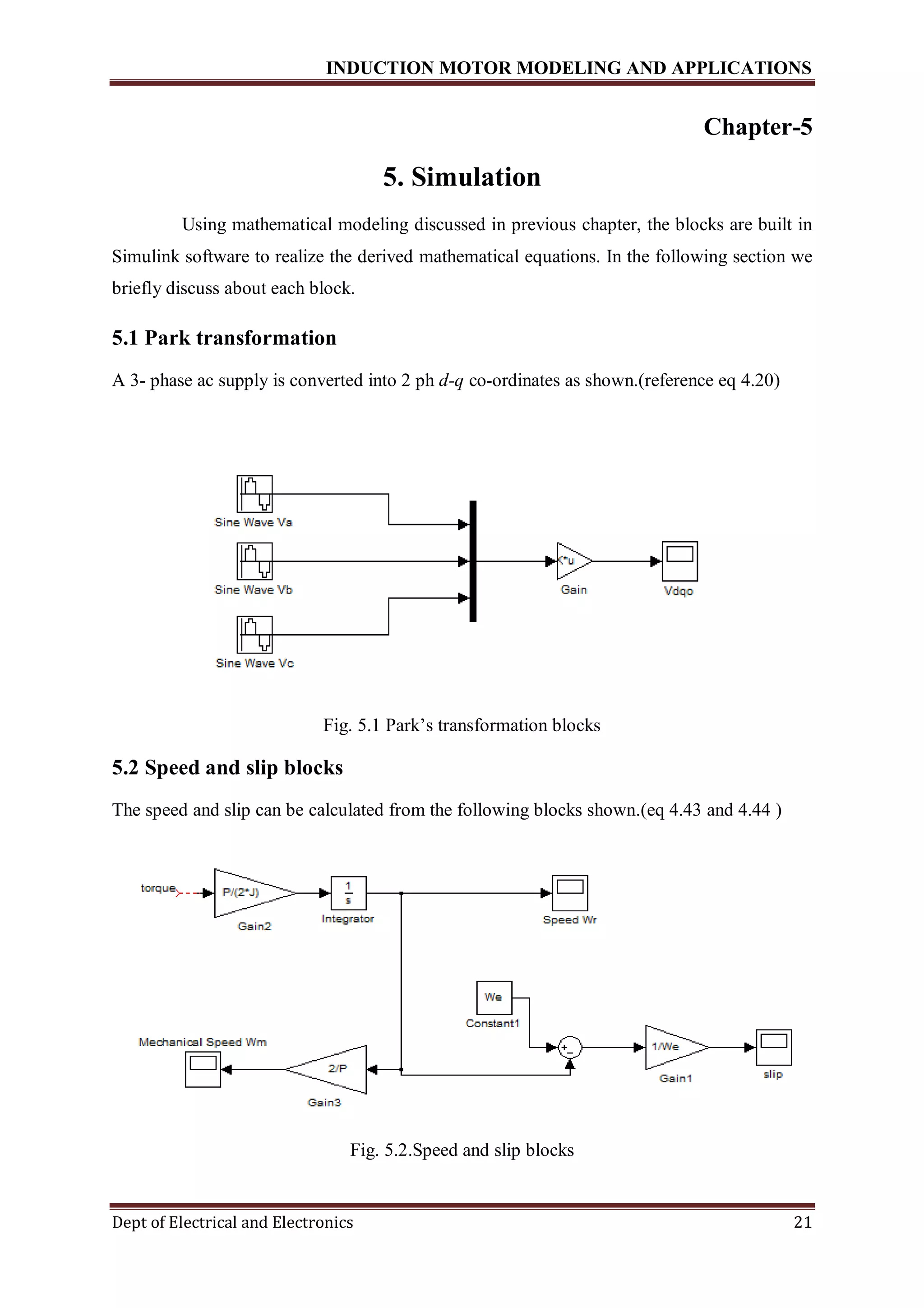 INDUCTION MOTOR MODELING AND APPLICATIONS
Dept of Electrical and Electronics 21
Chapter-5
5. Simulation
Using mathematical modeling discussed in previous chapter, the blocks are built in
Simulink software to realize the derived mathematical equations. In the following section we
briefly discuss about each block.
5.1 Park transformation
A 3- phase ac supply is converted into 2 ph d-q co-ordinates as shown.(reference eq 4.20)
Fig. 5.1 Park’s transformation blocks
5.2 Speed and slip blocks
The speed and slip can be calculated from the following blocks shown.(eq 4.43 and 4.44 )
Fig. 5.2.Speed and slip blocks
 