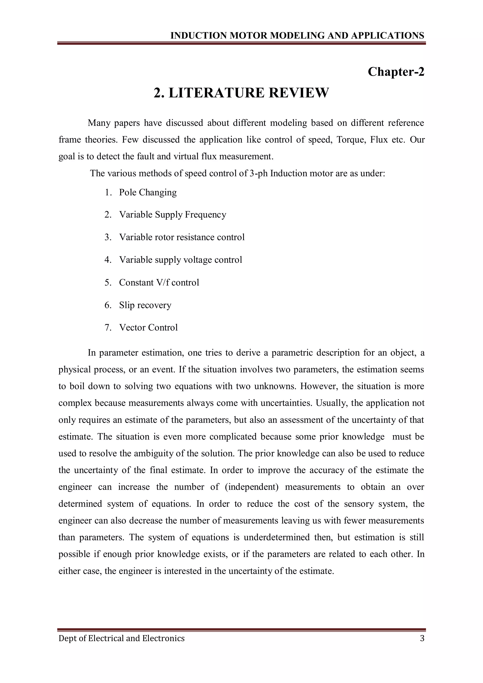 INDUCTION MOTOR MODELING AND APPLICATIONS
Dept of Electrical and Electronics 3
Chapter-2
2. LITERATURE REVIEW
Many papers have discussed about different modeling based on different reference
frame theories. Few discussed the application like control of speed, Torque, Flux etc. Our
goal is to detect the fault and virtual flux measurement.
The various methods of speed control of 3-ph Induction motor are as under:
1. Pole Changing
2. Variable Supply Frequency
3. Variable rotor resistance control
4. Variable supply voltage control
5. Constant V/f control
6. Slip recovery
7. Vector Control
In parameter estimation, one tries to derive a parametric description for an object, a
physical process, or an event. If the situation involves two parameters, the estimation seems
to boil down to solving two equations with two unknowns. However, the situation is more
complex because measurements always come with uncertainties. Usually, the application not
only requires an estimate of the parameters, but also an assessment of the uncertainty of that
estimate. The situation is even more complicated because some prior knowledge must be
used to resolve the ambiguity of the solution. The prior knowledge can also be used to reduce
the uncertainty of the final estimate. In order to improve the accuracy of the estimate the
engineer can increase the number of (independent) measurements to obtain an over
determined system of equations. In order to reduce the cost of the sensory system, the
engineer can also decrease the number of measurements leaving us with fewer measurements
than parameters. The system of equations is underdetermined then, but estimation is still
possible if enough prior knowledge exists, or if the parameters are related to each other. In
either case, the engineer is interested in the uncertainty of the estimate.
 