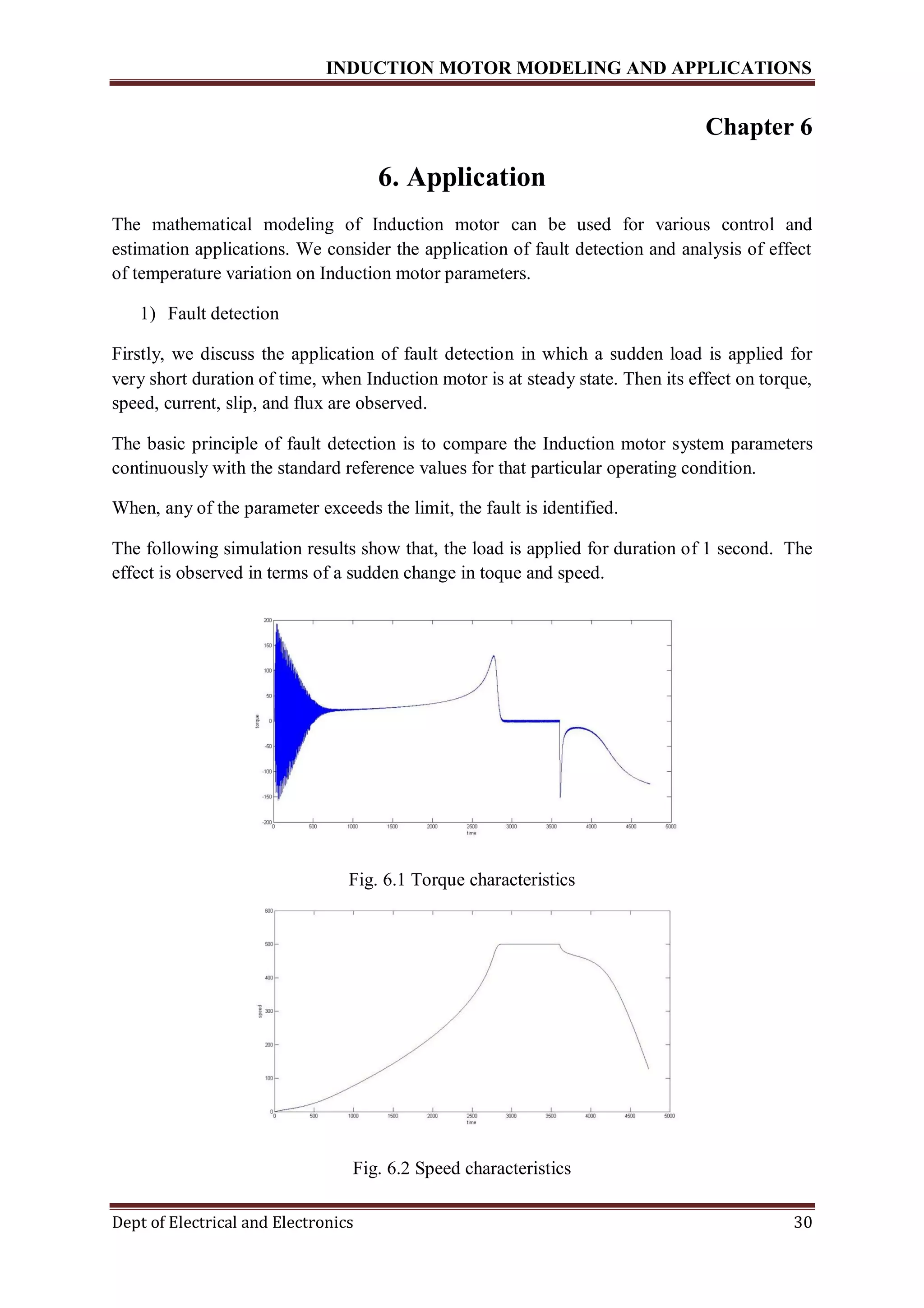 INDUCTION MOTOR MODELING AND APPLICATIONS
Dept of Electrical and Electronics 30
Chapter 6
6. Application
The mathematical modeling of Induction motor can be used for various control and
estimation applications. We consider the application of fault detection and analysis of effect
of temperature variation on Induction motor parameters.
1) Fault detection
Firstly, we discuss the application of fault detection in which a sudden load is applied for
very short duration of time, when Induction motor is at steady state. Then its effect on torque,
speed, current, slip, and flux are observed.
The basic principle of fault detection is to compare the Induction motor system parameters
continuously with the standard reference values for that particular operating condition.
When, any of the parameter exceeds the limit, the fault is identified.
The following simulation results show that, the load is applied for duration of 1 second. The
effect is observed in terms of a sudden change in toque and speed.
Fig. 6.1 Torque characteristics
Fig. 6.2 Speed characteristics
 