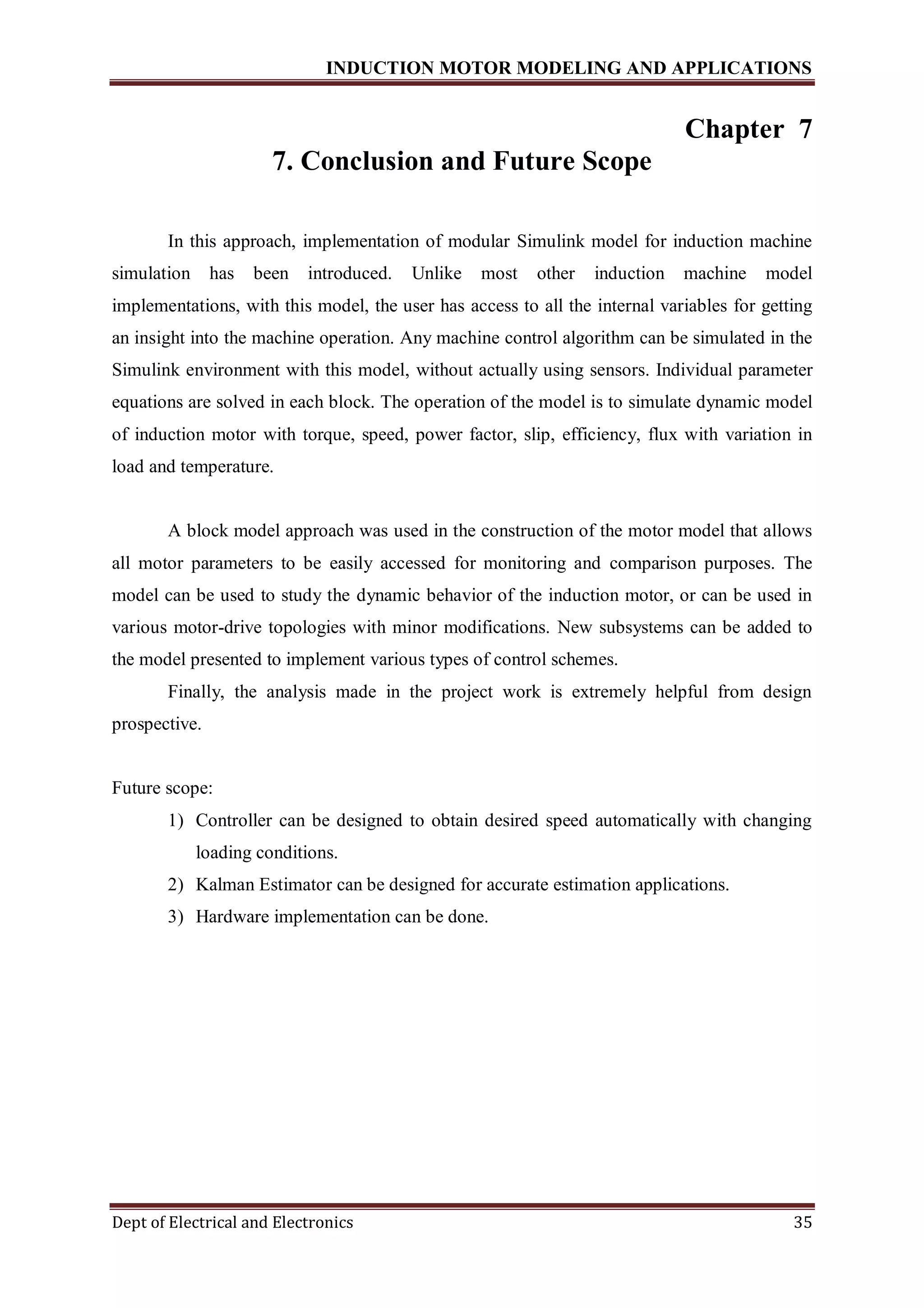 INDUCTION MOTOR MODELING AND APPLICATIONS
Dept of Electrical and Electronics 35
Chapter 7
7. Conclusion and Future Scope
In this approach, implementation of modular Simulink model for induction machine
simulation has been introduced. Unlike most other induction machine model
implementations, with this model, the user has access to all the internal variables for getting
an insight into the machine operation. Any machine control algorithm can be simulated in the
Simulink environment with this model, without actually using sensors. Individual parameter
equations are solved in each block. The operation of the model is to simulate dynamic model
of induction motor with torque, speed, power factor, slip, efficiency, flux with variation in
load and temperature.
A block model approach was used in the construction of the motor model that allows
all motor parameters to be easily accessed for monitoring and comparison purposes. The
model can be used to study the dynamic behavior of the induction motor, or can be used in
various motor-drive topologies with minor modifications. New subsystems can be added to
the model presented to implement various types of control schemes.
Finally, the analysis made in the project work is extremely helpful from design
prospective.
Future scope:
1) Controller can be designed to obtain desired speed automatically with changing
loading conditions.
2) Kalman Estimator can be designed for accurate estimation applications.
3) Hardware implementation can be done.
 