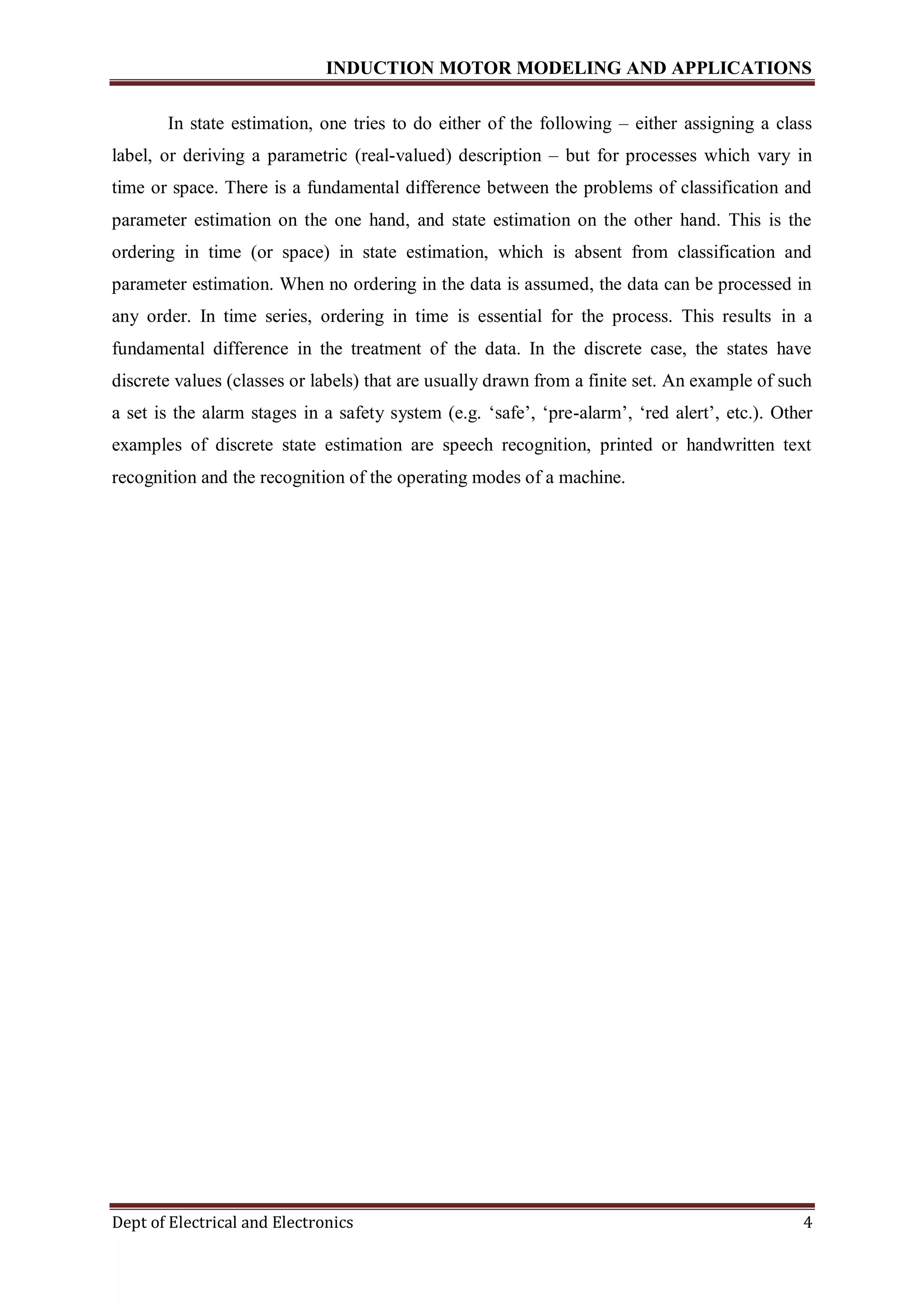 INDUCTION MOTOR MODELING AND APPLICATIONS
Dept of Electrical and Electronics 4
In state estimation, one tries to do either of the following – either assigning a class
label, or deriving a parametric (real-valued) description – but for processes which vary in
time or space. There is a fundamental difference between the problems of classification and
parameter estimation on the one hand, and state estimation on the other hand. This is the
ordering in time (or space) in state estimation, which is absent from classification and
parameter estimation. When no ordering in the data is assumed, the data can be processed in
any order. In time series, ordering in time is essential for the process. This results in a
fundamental difference in the treatment of the data. In the discrete case, the states have
discrete values (classes or labels) that are usually drawn from a finite set. An example of such
a set is the alarm stages in a safety system (e.g. ‘safe’, ‘pre-alarm’, ‘red alert’, etc.). Other
examples of discrete state estimation are speech recognition, printed or handwritten text
recognition and the recognition of the operating modes of a machine.
 