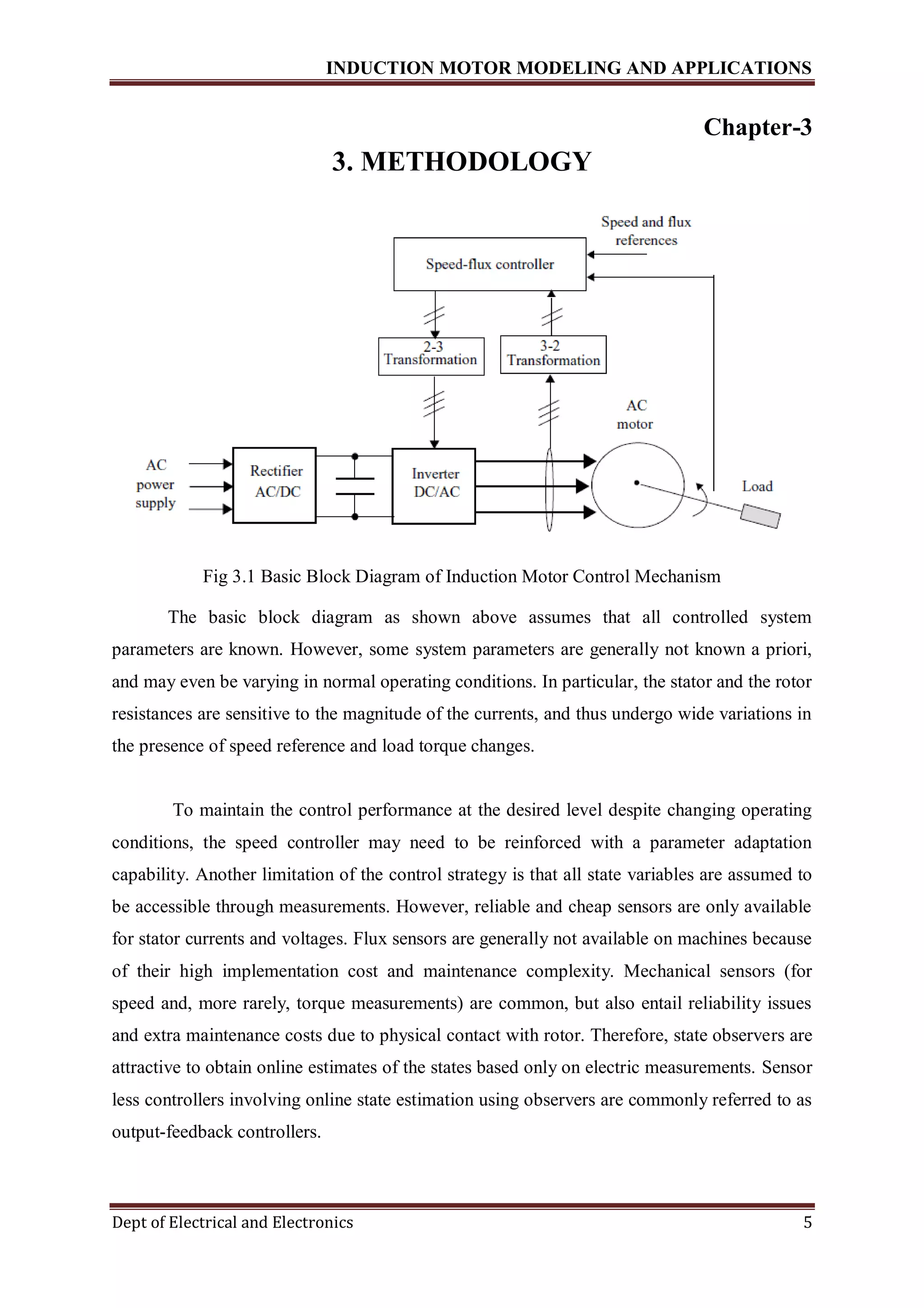 INDUCTION MOTOR MODELING AND APPLICATIONS
Dept of Electrical and Electronics 5
Chapter-3
3. METHODOLOGY
Fig 3.1 Basic Block Diagram of Induction Motor Control Mechanism
The basic block diagram as shown above assumes that all controlled system
parameters are known. However, some system parameters are generally not known a priori,
and may even be varying in normal operating conditions. In particular, the stator and the rotor
resistances are sensitive to the magnitude of the currents, and thus undergo wide variations in
the presence of speed reference and load torque changes.
To maintain the control performance at the desired level despite changing operating
conditions, the speed controller may need to be reinforced with a parameter adaptation
capability. Another limitation of the control strategy is that all state variables are assumed to
be accessible through measurements. However, reliable and cheap sensors are only available
for stator currents and voltages. Flux sensors are generally not available on machines because
of their high implementation cost and maintenance complexity. Mechanical sensors (for
speed and, more rarely, torque measurements) are common, but also entail reliability issues
and extra maintenance costs due to physical contact with rotor. Therefore, state observers are
attractive to obtain online estimates of the states based only on electric measurements. Sensor
less controllers involving online state estimation using observers are commonly referred to as
output-feedback controllers.
 
