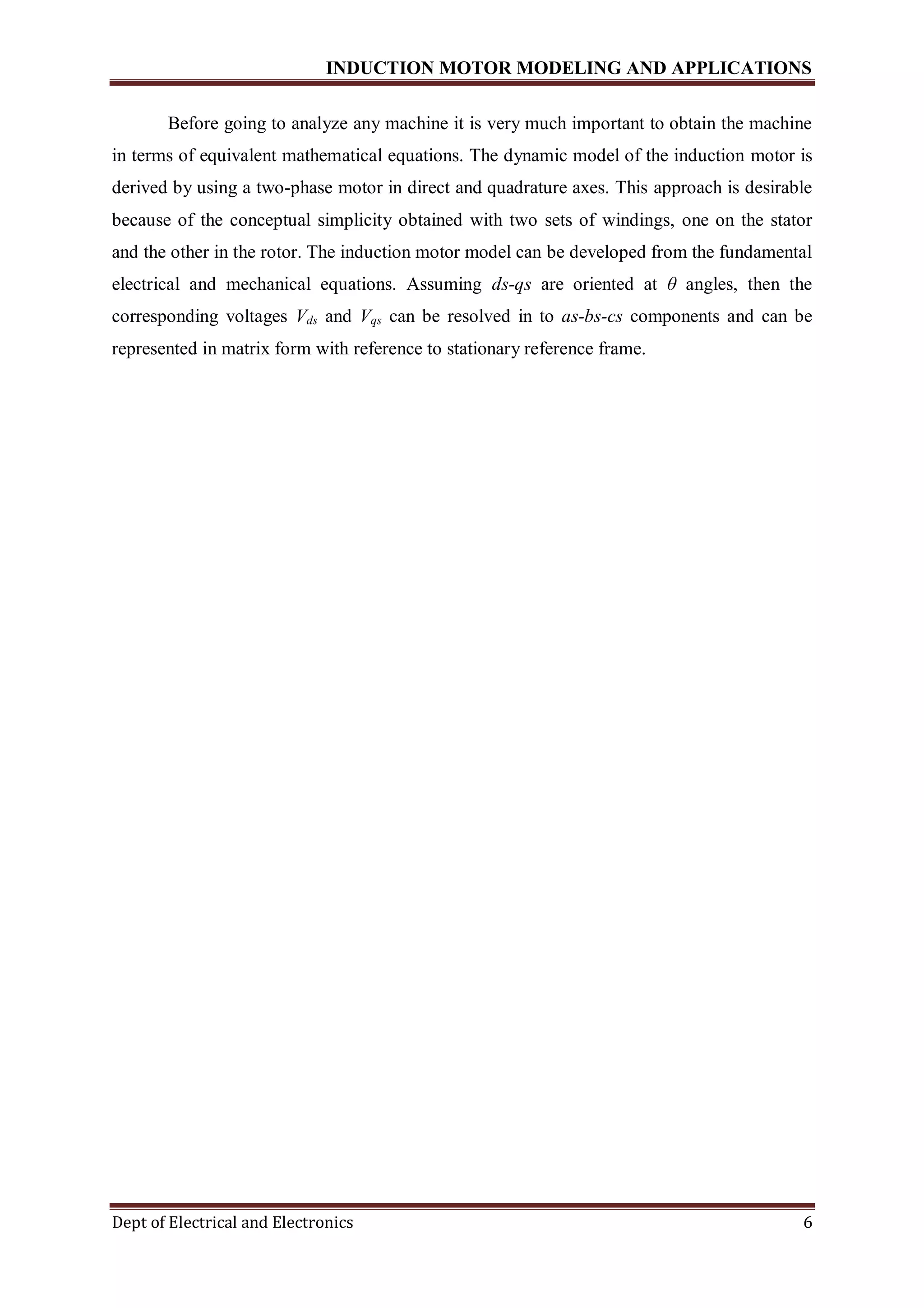 INDUCTION MOTOR MODELING AND APPLICATIONS
Dept of Electrical and Electronics 6
Before going to analyze any machine it is very much important to obtain the machine
in terms of equivalent mathematical equations. The dynamic model of the induction motor is
derived by using a two-phase motor in direct and quadrature axes. This approach is desirable
because of the conceptual simplicity obtained with two sets of windings, one on the stator
and the other in the rotor. The induction motor model can be developed from the fundamental
electrical and mechanical equations. Assuming ds-qs are oriented at θ angles, then the
corresponding voltages Vds and Vqs can be resolved in to as-bs-cs components and can be
represented in matrix form with reference to stationary reference frame.
 