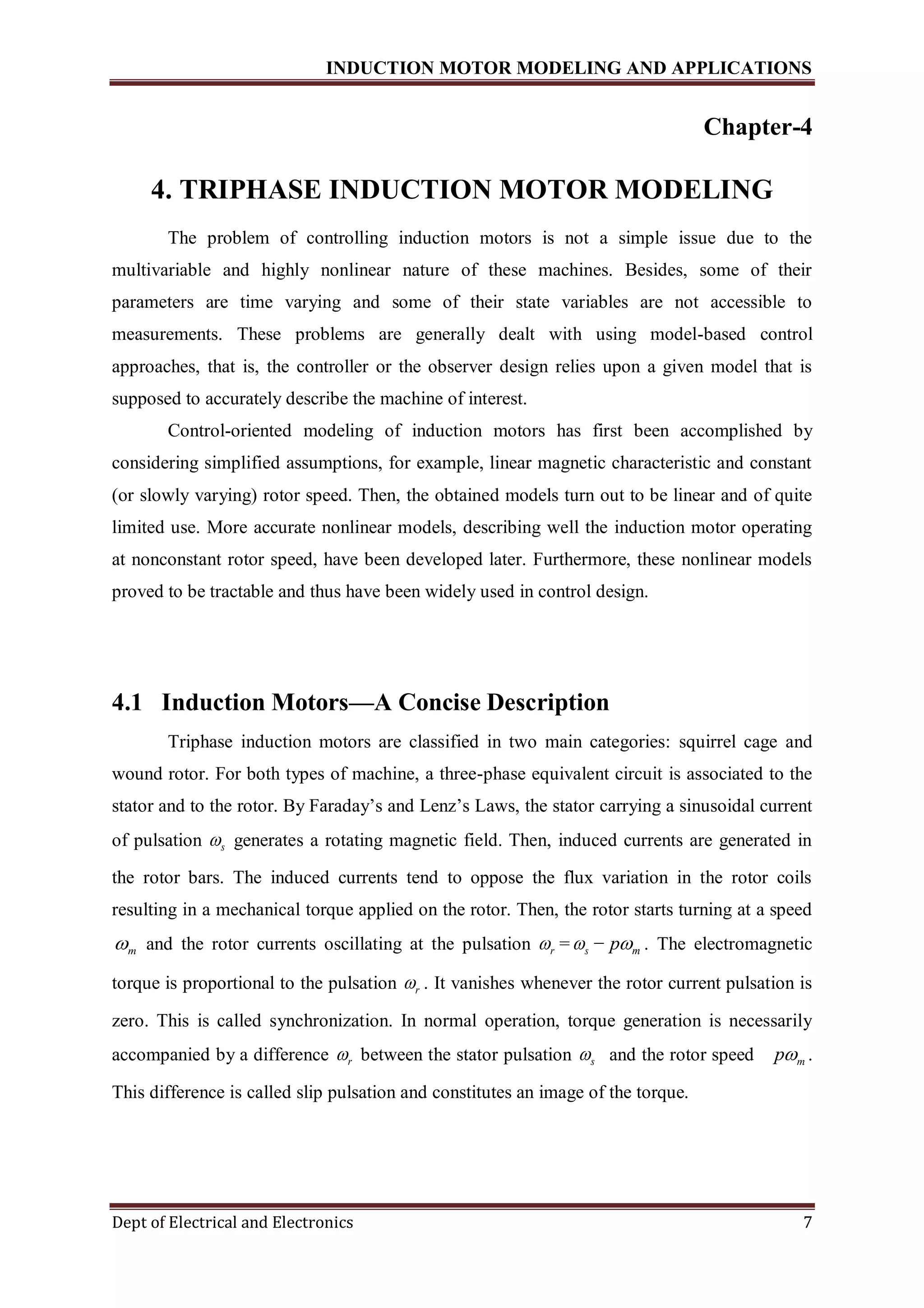 INDUCTION MOTOR MODELING AND APPLICATIONS
Dept of Electrical and Electronics 7
Chapter-4
4. TRIPHASE INDUCTION MOTOR MODELING
The problem of controlling induction motors is not a simple issue due to the
multivariable and highly nonlinear nature of these machines. Besides, some of their
parameters are time varying and some of their state variables are not accessible to
measurements. These problems are generally dealt with using model-based control
approaches, that is, the controller or the observer design relies upon a given model that is
supposed to accurately describe the machine of interest.
Control-oriented modeling of induction motors has first been accomplished by
considering simplified assumptions, for example, linear magnetic characteristic and constant
(or slowly varying) rotor speed. Then, the obtained models turn out to be linear and of quite
limited use. More accurate nonlinear models, describing well the induction motor operating
at nonconstant rotor speed, have been developed later. Furthermore, these nonlinear models
proved to be tractable and thus have been widely used in control design.
4.1 Induction Motors—A Concise Description
Triphase induction motors are classified in two main categories: squirrel cage and
wound rotor. For both types of machine, a three-phase equivalent circuit is associated to the
stator and to the rotor. By Faraday’s and Lenz’s Laws, the stator carrying a sinusoidal current
of pulsation s generates a rotating magnetic field. Then, induced currents are generated in
the rotor bars. The induced currents tend to oppose the flux variation in the rotor coils
resulting in a mechanical torque applied on the rotor. Then, the rotor starts turning at a speed
m and the rotor currents oscillating at the pulsation r = s − mp . The electromagnetic
torque is proportional to the pulsation r . It vanishes whenever the rotor current pulsation is
zero. This is called synchronization. In normal operation, torque generation is necessarily
accompanied by a difference r between the stator pulsation s and the rotor speed mp .
This difference is called slip pulsation and constitutes an image of the torque.
 