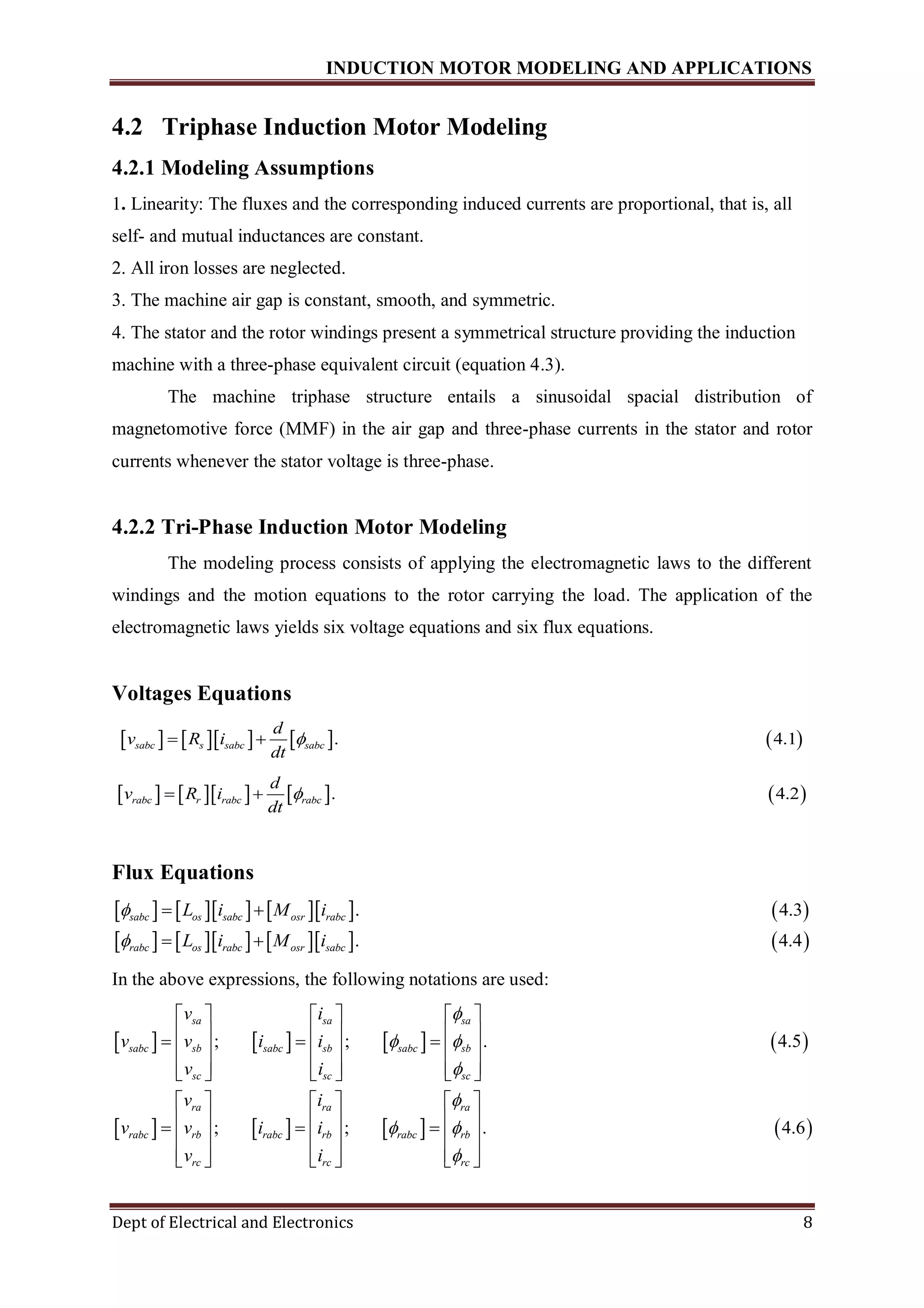 INDUCTION MOTOR MODELING AND APPLICATIONS
Dept of Electrical and Electronics 8
4.2 Triphase Induction Motor Modeling
4.2.1 Modeling Assumptions
1. Linearity: The fluxes and the corresponding induced currents are proportional, that is, all
self- and mutual inductances are constant.
2. All iron losses are neglected.
3. The machine air gap is constant, smooth, and symmetric.
4. The stator and the rotor windings present a symmetrical structure providing the induction
machine with a three-phase equivalent circuit (equation 4.3).
The machine triphase structure entails a sinusoidal spacial distribution of
magnetomotive force (MMF) in the air gap and three-phase currents in the stator and rotor
currents whenever the stator voltage is three-phase.
4.2.2 Tri-Phase Induction Motor Modeling
The modeling process consists of applying the electromagnetic laws to the different
windings and the motion equations to the rotor carrying the load. The application of the
electromagnetic laws yields six voltage equations and six flux equations.
Voltages Equations
        . 4.1sabc s sabc sabc
d
v R i
dt
 
        . 4.2rabc r rabc rabc
d
v R i
dt
 
Flux Equations
         
       
. 4.3
.
sabc os sabc osr rabc
rabc os rabc osr sabc
L i M i
L i M i


 
   4.4
In the above expressions, the following notations are used:
       
   
; ; . 4.5
;
sa sa sa
sabc sb sabc sb sabc sb
sc sc sc
ra ra
rabc rb rabc rb
rc rc
v i
v v i i
v i
v i
v v i i
v i

 

     
            
          
 
   
  
   ; . 4.6
ra
rabc rb
rc

 

   
      
      
 
