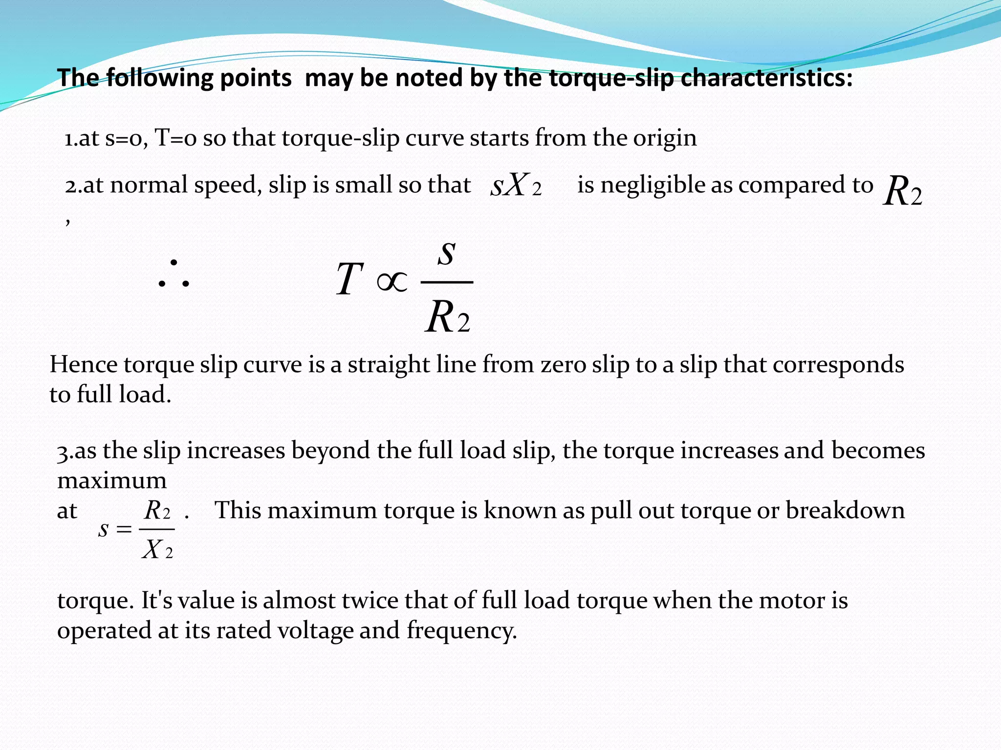 The following points may be noted by the torque-slip characteristics:
1.at s=0, T=0 so that torque-slip curve starts from the origin
2.at normal speed, slip is small so that is negligible as compared to
,
2sX 2R

2
s
T
R

Hence torque slip curve is a straight line from zero slip to a slip that corresponds
to full load.
3.as the slip increases beyond the full load slip, the torque increases and becomes
maximum
at . This maximum torque is known as pull out torque or breakdown
torque. It's value is almost twice that of full load torque when the motor is
operated at its rated voltage and frequency.
2
2
R
s
X

 
