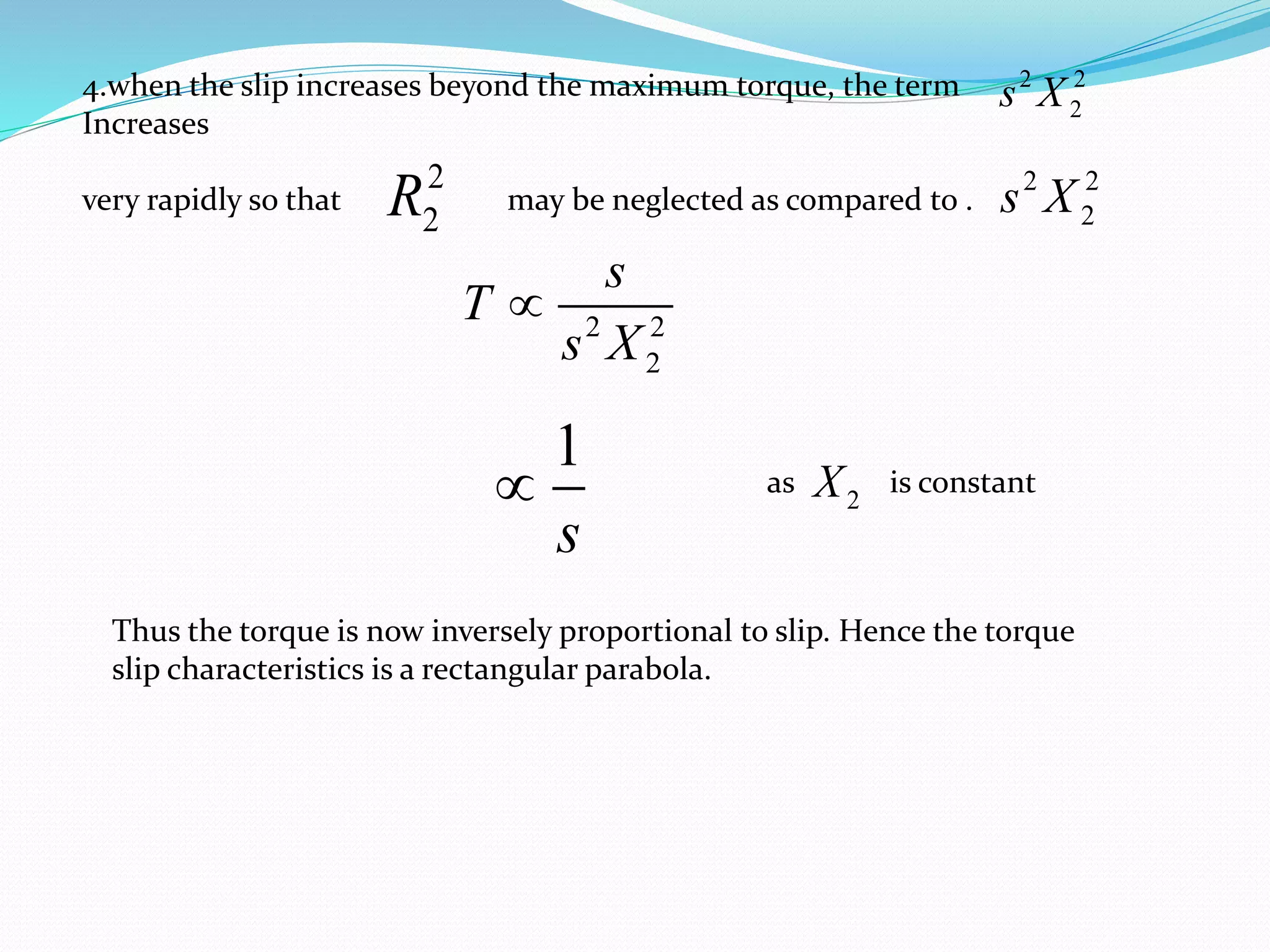 4.when the slip increases beyond the maximum torque, the term
Increases
very rapidly so that may be neglected as compared to .
2
2R
2 2
2
s
T
s X

1
s
 as is constant
2X
Thus the torque is now inversely proportional to slip. Hence the torque
slip characteristics is a rectangular parabola.
2 2
2s X
2 2
2s X
 