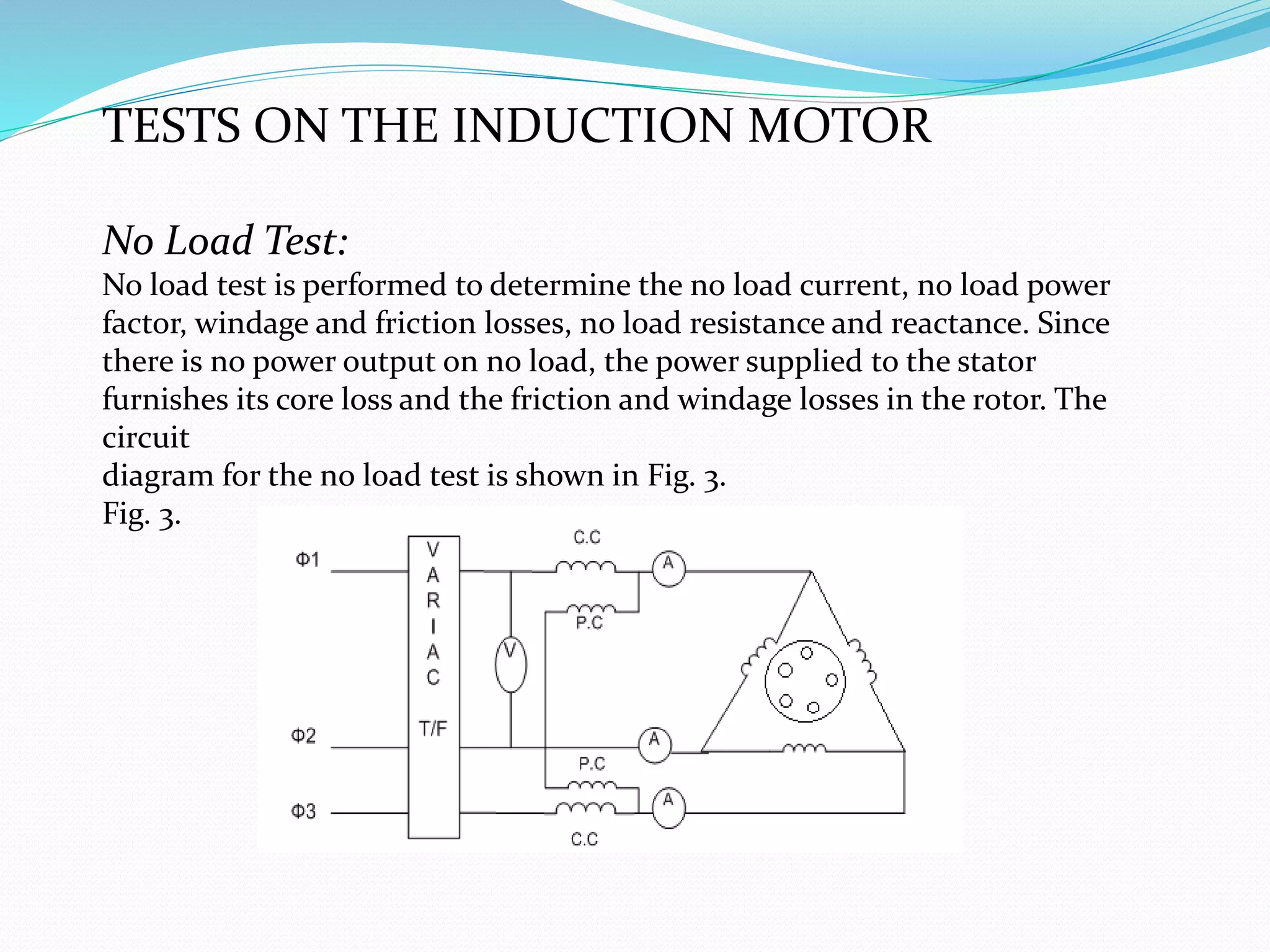 TESTS ON THE INDUCTION MOTOR
No Load Test:
No load test is performed to determine the no load current, no load power
factor, windage and friction losses, no load resistance and reactance. Since
there is no power output on no load, the power supplied to the stator
furnishes its core loss and the friction and windage losses in the rotor. The
circuit
diagram for the no load test is shown in Fig. 3.
Fig. 3.
 