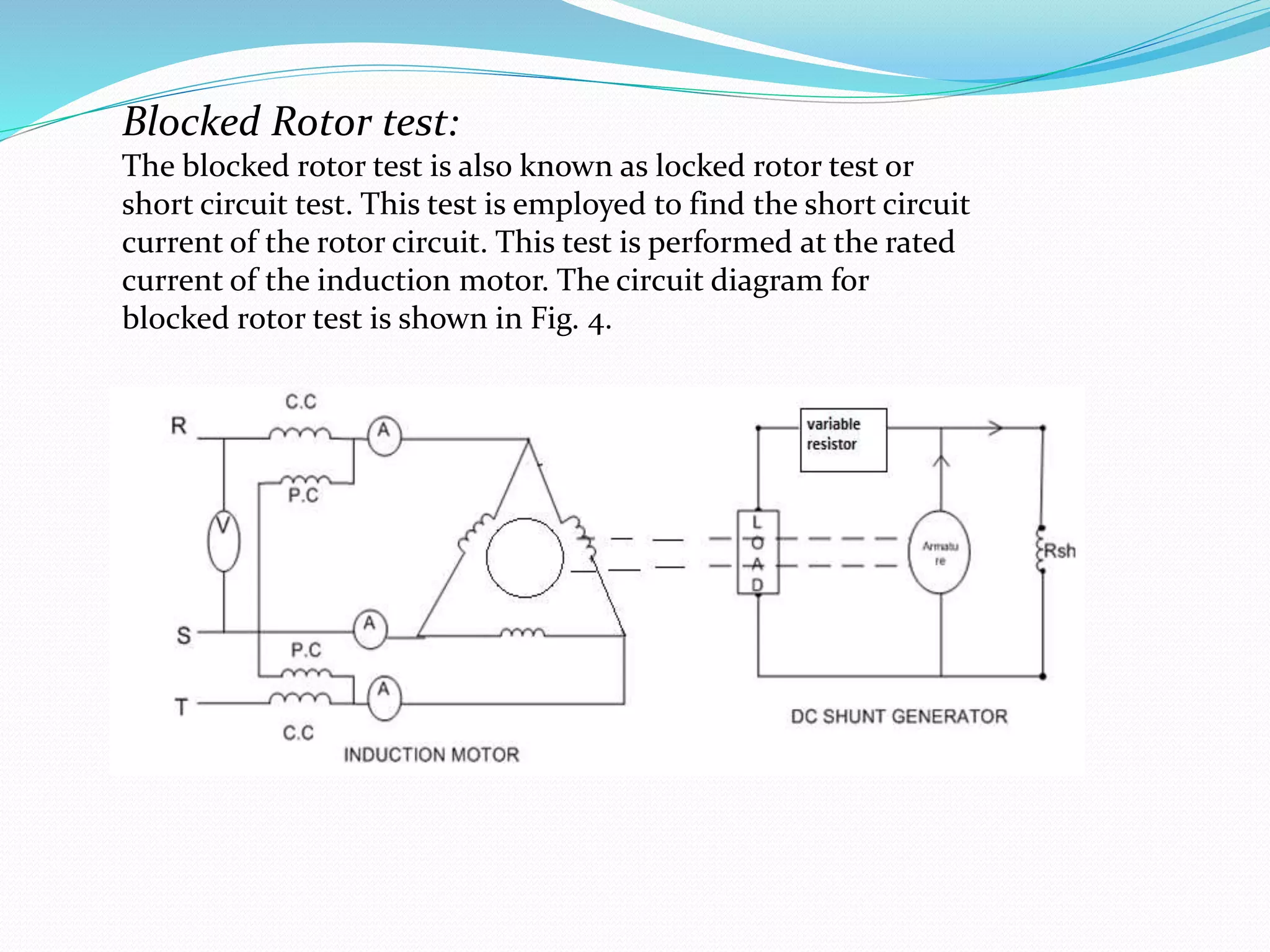 Blocked Rotor test:
The blocked rotor test is also known as locked rotor test or
short circuit test. This test is employed to find the short circuit
current of the rotor circuit. This test is performed at the rated
current of the induction motor. The circuit diagram for
blocked rotor test is shown in Fig. 4.
 