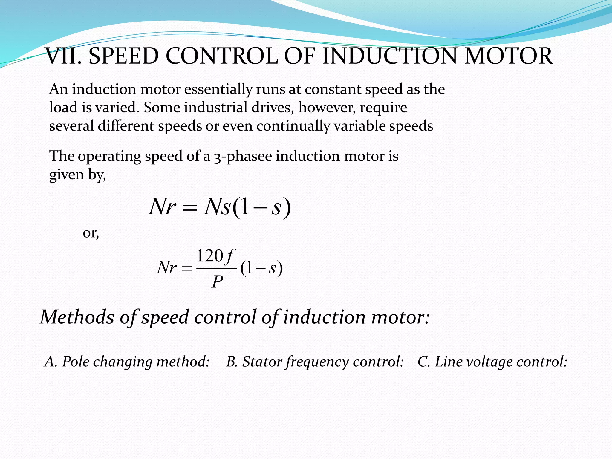 VII. SPEED CONTROL OF INDUCTION MOTOR
Methods of speed control of induction motor:
A. Pole changing method: B. Stator frequency control: C. Line voltage control:
An induction motor essentially runs at constant speed as the
load is varied. Some industrial drives, however, require
several different speeds or even continually variable speeds
(1 )Nr Ns s 
120
(1 )
f
Nr s
P
 
The operating speed of a 3-phasee induction motor is
given by,
or,
 
