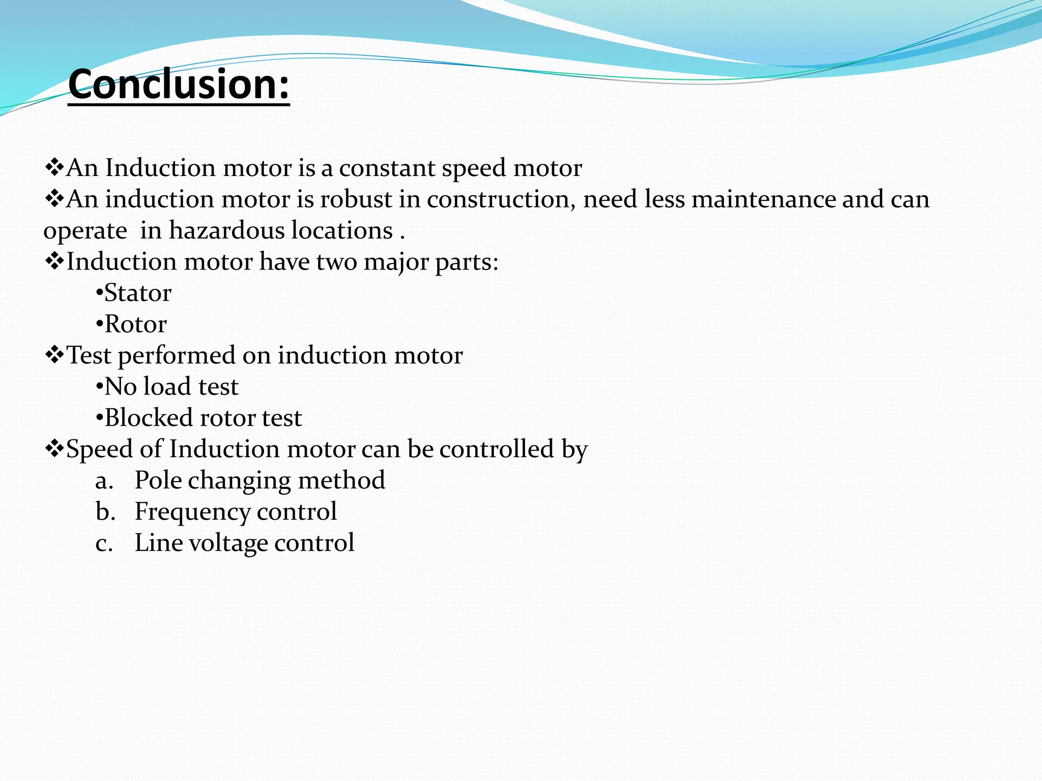 Conclusion:
An Induction motor is a constant speed motor
An induction motor is robust in construction, need less maintenance and can
operate in hazardous locations .
Induction motor have two major parts:
•Stator
•Rotor
Test performed on induction motor
•No load test
•Blocked rotor test
Speed of Induction motor can be controlled by
a. Pole changing method
b. Frequency control
c. Line voltage control
 