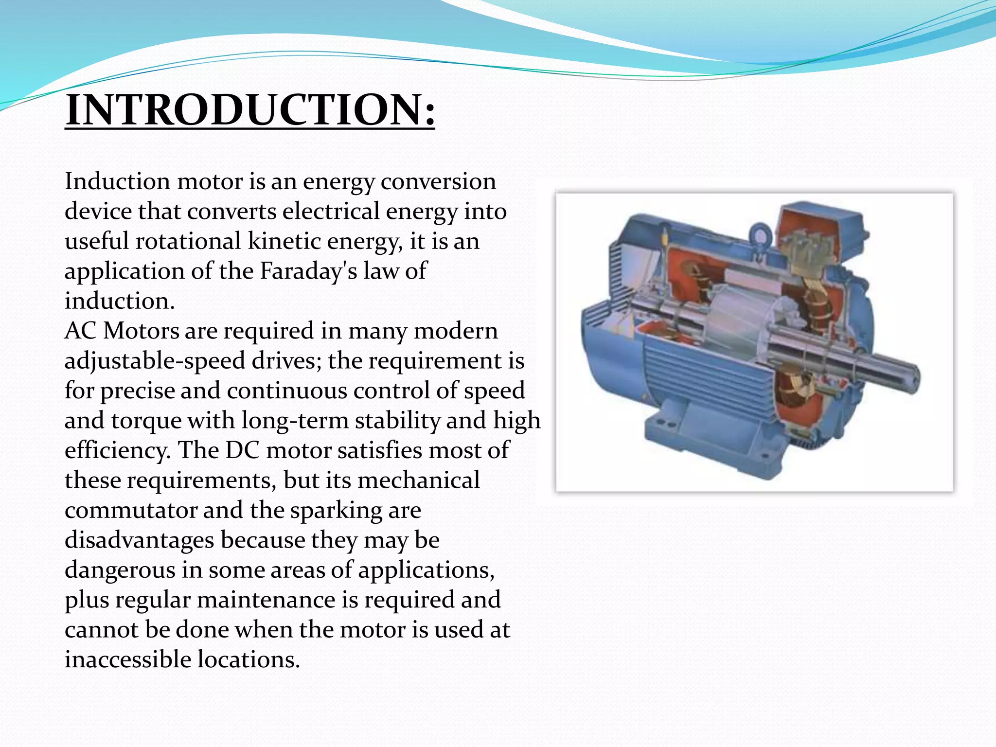 INTRODUCTION:
Induction motor is an energy conversion
device that converts electrical energy into
useful rotational kinetic energy, it is an
application of the Faraday's law of
induction.
AC Motors are required in many modern
adjustable-speed drives; the requirement is
for precise and continuous control of speed
and torque with long-term stability and high
efficiency. The DC motor satisfies most of
these requirements, but its mechanical
commutator and the sparking are
disadvantages because they may be
dangerous in some areas of applications,
plus regular maintenance is required and
cannot be done when the motor is used at
inaccessible locations.
 
