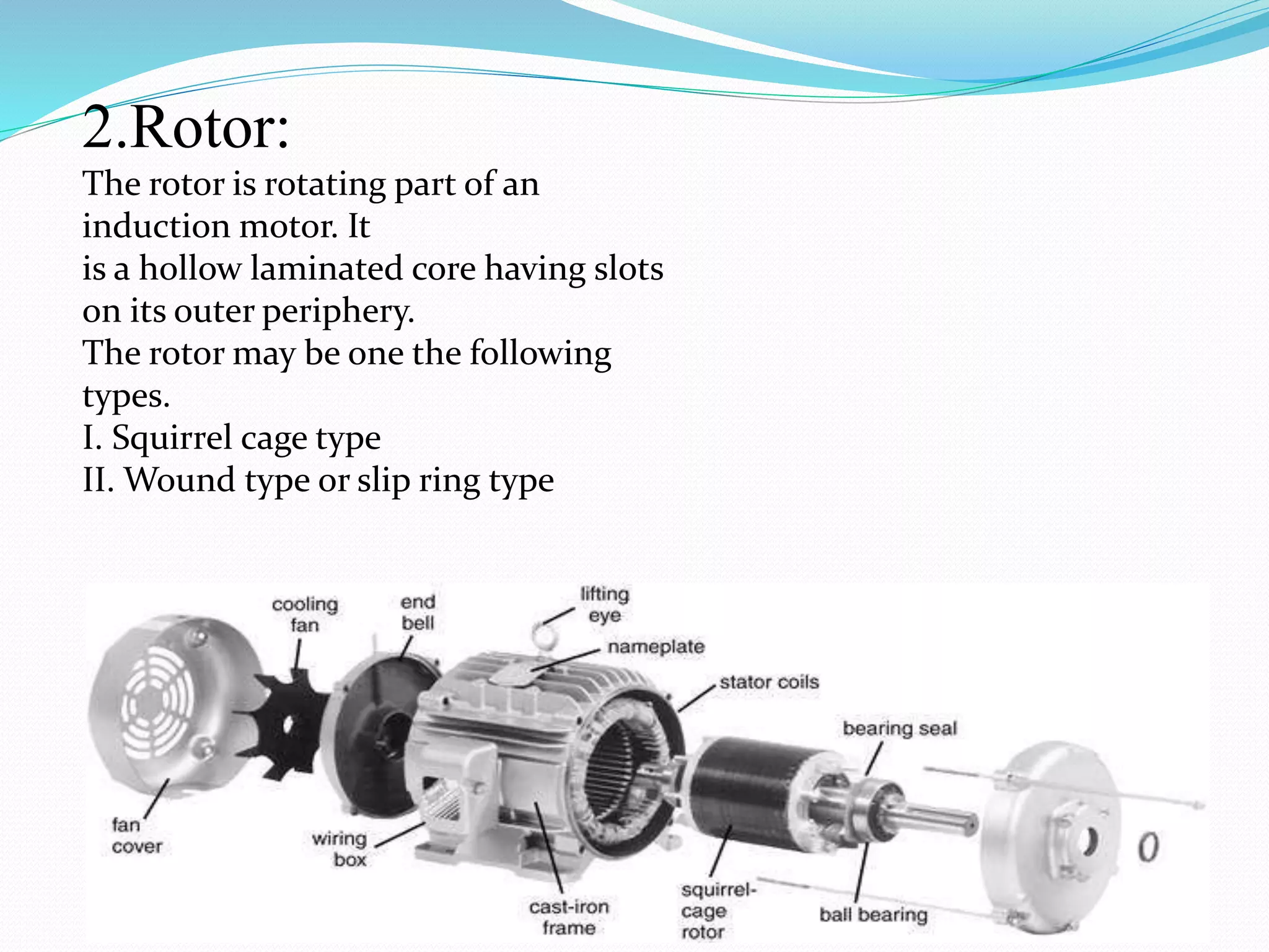 2.Rotor:
The rotor is rotating part of an
induction motor. It
is a hollow laminated core having slots
on its outer periphery.
The rotor may be one the following
types.
I. Squirrel cage type
II. Wound type or slip ring type
 