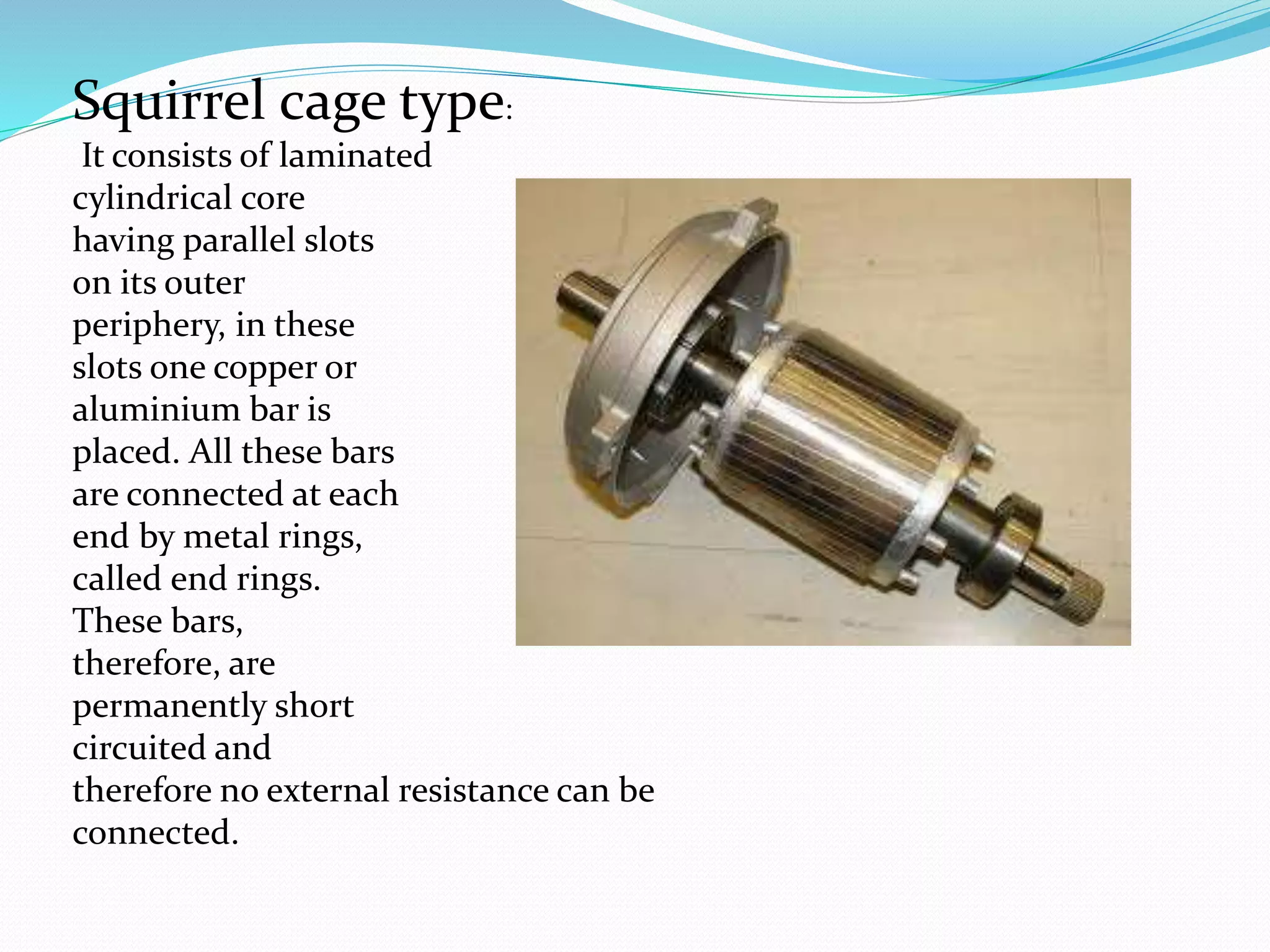 Squirrel cage type:
It consists of laminated
cylindrical core
having parallel slots
on its outer
periphery, in these
slots one copper or
aluminium bar is
placed. All these bars
are connected at each
end by metal rings,
called end rings.
These bars,
therefore, are
permanently short
circuited and
therefore no external resistance can be
connected.
 