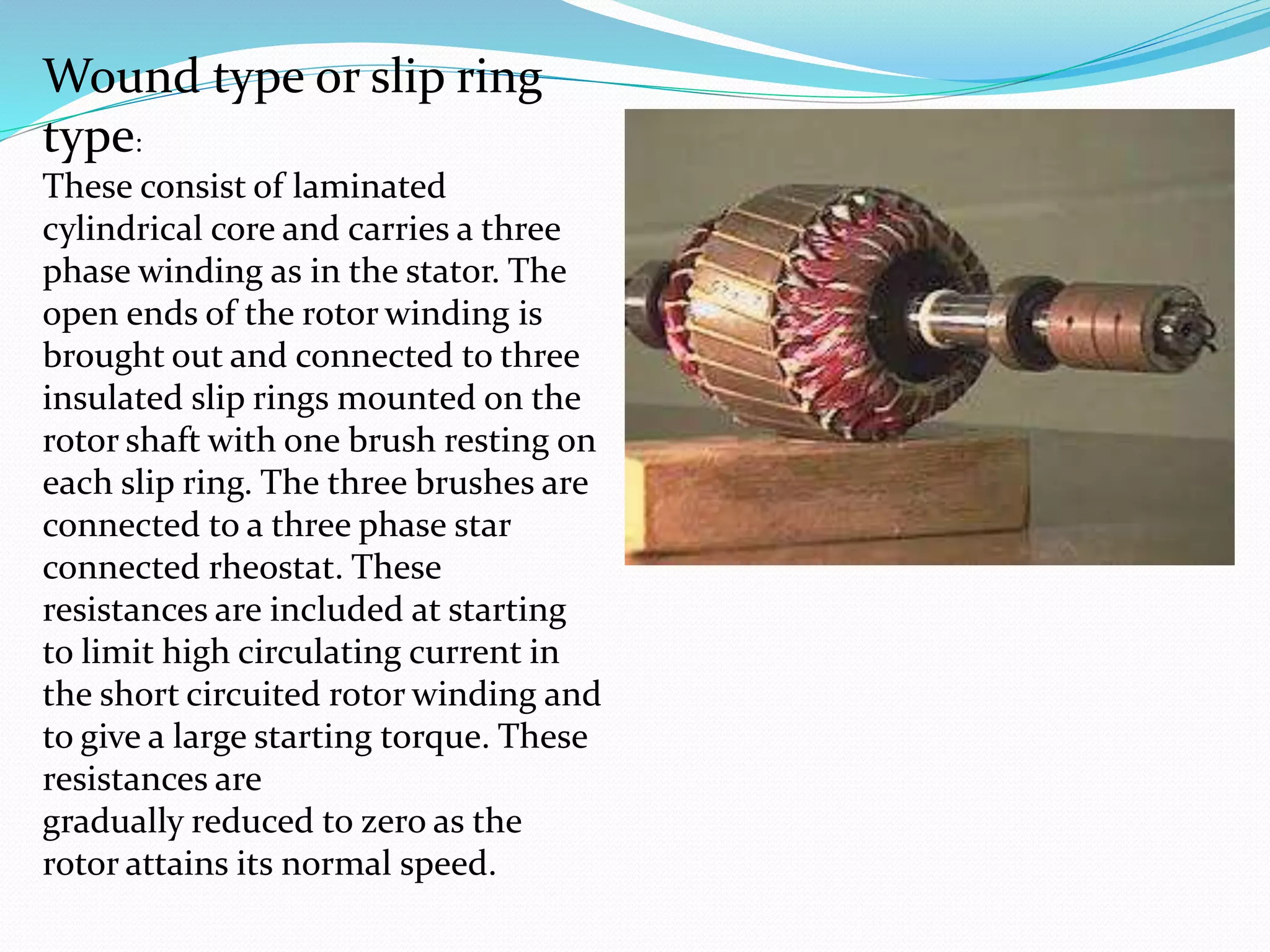 Wound type or slip ring
type:
These consist of laminated
cylindrical core and carries a three
phase winding as in the stator. The
open ends of the rotor winding is
brought out and connected to three
insulated slip rings mounted on the
rotor shaft with one brush resting on
each slip ring. The three brushes are
connected to a three phase star
connected rheostat. These
resistances are included at starting
to limit high circulating current in
the short circuited rotor winding and
to give a large starting torque. These
resistances are
gradually reduced to zero as the
rotor attains its normal speed.
 