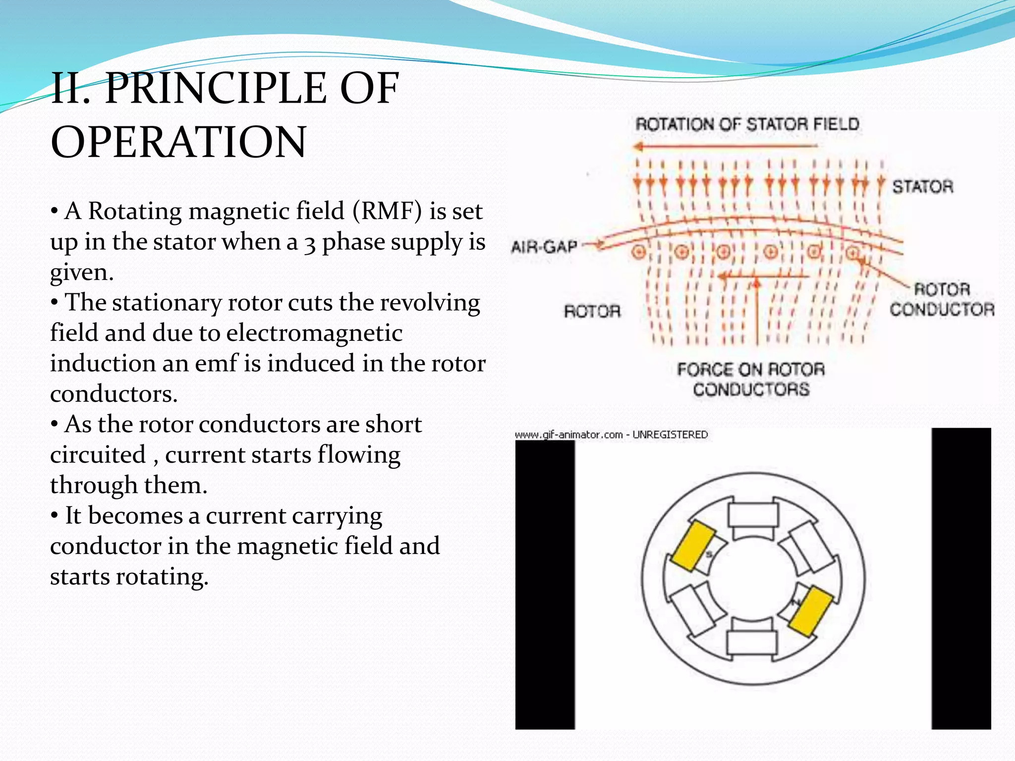 II. PRINCIPLE OF
OPERATION
• A Rotating magnetic field (RMF) is set
up in the stator when a 3 phase supply is
given.
• The stationary rotor cuts the revolving
field and due to electromagnetic
induction an emf is induced in the rotor
conductors.
• As the rotor conductors are short
circuited , current starts flowing
through them.
• It becomes a current carrying
conductor in the magnetic field and
starts rotating.
 