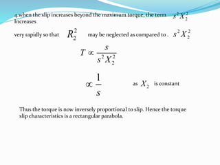 4.when the slip increases beyond the maximum torque, the term
Increases
very rapidly so that may be neglected as compared to .
2
2R
2 2
2
s
T
s X

1
s
 as is constant
2X
Thus the torque is now inversely proportional to slip. Hence the torque
slip characteristics is a rectangular parabola.
2 2
2s X
2 2
2s X
 