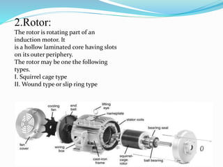 2.Rotor:
The rotor is rotating part of an
induction motor. It
is a hollow laminated core having slots
on its outer periphery.
The rotor may be one the following
types.
I. Squirrel cage type
II. Wound type or slip ring type
 