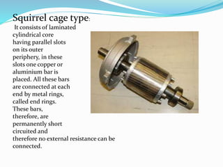 Squirrel cage type:
It consists of laminated
cylindrical core
having parallel slots
on its outer
periphery, in these
slots one copper or
aluminium bar is
placed. All these bars
are connected at each
end by metal rings,
called end rings.
These bars,
therefore, are
permanently short
circuited and
therefore no external resistance can be
connected.
 