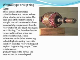 Wound type or slip ring
type:
These consist of laminated
cylindrical core and carries a three
phase winding as in the stator. The
open ends of the rotor winding is
brought out and connected to three
insulated slip rings mounted on the
rotor shaft with one brush resting on
each slip ring. The three brushes are
connected to a three phase star
connected rheostat. These
resistances are included at starting
to limit high circulating current in
the short circuited rotor winding and
to give a large starting torque. These
resistances are
gradually reduced to zero as the
rotor attains its normal speed.
 