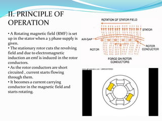 II. PRINCIPLE OF
OPERATION
• A Rotating magnetic field (RMF) is set
up in the stator when a 3 phase supply is
given.
• The stationary rotor cuts the revolving
field and due to electromagnetic
induction an emf is induced in the rotor
conductors.
• As the rotor conductors are short
circuited , current starts flowing
through them.
• It becomes a current carrying
conductor in the magnetic field and
starts rotating.
 