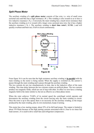 FAS Electrical Course Notes – Module 2.4.1
Revision 2 Nov 200634
Split Phase Motor
The auxiliary winding of a split phase motor consists of fine wire, i.e. wire of small cross
sectional area and thus has a high resistance ( R ). This winding is also wound so as to have a
low inductive reactance ( XL ). Conversely the main winding has a much lower resistance than
the auxiliary winding as it is wound with a larger cross sectional area wire, but it has a higher
inductive reactance ( XL ). The auxiliary winding is short time rated ( S.T.R. ) and will
quickly overheat and burn out, if left in circuit continuously.
Centrifugal
Switch
Main ( Run ) Winding
Auxiliary
( Start )
Winding
I1
I2
L N
PE
Supply
Rotor
Figure 36
From figure 36 it can be seen that the high resistance auxiliary winding is in parallel with the
main winding as the motor is being started. When the supply is switched on, the current I1
passes through the main winding and I2 passes through the auxiliary winding.
The two currents do not rise simultaneously in time, due to the inductive effect of the main
winding. This time delay between the two currents creates an artificial phase. The two currents
produce two magnetic fields, which are out of step with other. In effect we now have a rotating
magnetic field in the stator similar to, but not as effective as a three-phase motor.
When the rotor achieves 75-80% of its normal speed the centrifugal switch operates and
disconnects the auxiliary winding from the circuit leaving only the main winding in circuit.
Once the rotor is up to this speed, there is no necessity for the auxiliary winding, as the torque
produced by the main winding, plus its own momentum, keeps it turning.
This motor has a low starting torque, about 25% of its full load torque. The output is limited to
about 370 Watts because of the high starting currents associated with it ( four to six times full
load current ). It is used to drive small fans and refrigerator compressors.
 