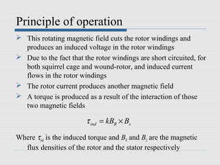 Principle of operation
 This rotating magnetic field cuts the rotor windings and
produces an induced voltage in the rotor windings
 Due to the fact that the rotor windings are short circuited, for
both squirrel cage and wound-rotor, and induced current
flows in the rotor windings
 The rotor current produces another magnetic field
 A torque is produced as a result of the interaction of those
two magnetic fields
Where τind is the induced torque and BR and BS are the magnetic
flux densities of the rotor and the stator respectively
ind R skB Bτ = ×
 
