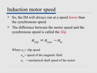 Induction motor speed
 So, the IM will always run at a speed lower than
the synchronous speed
 The difference between the motor speed and the
synchronous speed is called the Slip
Where nslip= slip speed
nsync= speed of the magnetic field
nm = mechanical shaft speed of the motor
slip sync mn n n= −
 