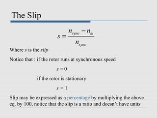 The Slip
sync m
sync
n n
s
n
−
=
Where s is the slip
Notice that : if the rotor runs at synchronous speed
s = 0
if the rotor is stationary
s = 1
Slip may be expressed as a percentage by multiplying the above
eq. by 100, notice that the slip is a ratio and doesn’t have units
 