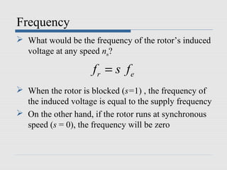 Frequency
 What would be the frequency of the rotor’s induced
voltage at any speed nm?
 When the rotor is blocked (s=1) , the frequency of
the induced voltage is equal to the supply frequency
 On the other hand, if the rotor runs at synchronous
speed (s = 0), the frequency will be zero
r ef s f=
 