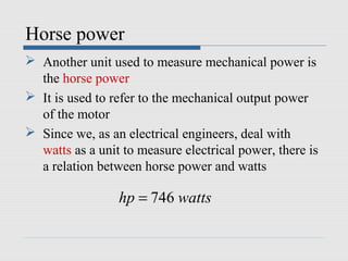 Horse power
 Another unit used to measure mechanical power is
the horse power
 It is used to refer to the mechanical output power
of the motor
 Since we, as an electrical engineers, deal with
watts as a unit to measure electrical power, there is
a relation between horse power and watts
746hp watts=
 