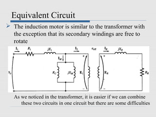 Equivalent Circuit
 The induction motor is similar to the transformer with
the exception that its secondary windings are free to
rotate
As we noticed in the transformer, it is easier if we can combine
these two circuits in one circuit but there are some difficulties
 