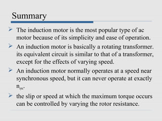 Summary
 The induction motor is the most popular type of ac
motor because of its simplicity and ease of operation.
 An induction motor is basically a rotating transformer.
its equivalent circuit is similar to that of a transformer,
except for the effects of varying speed.
 An induction motor normally operates at a speed near
synchronous speed, but it can never operate at exactly
nsync.
 the slip or speed at which the maximum torque occurs
can be controlled by varying the rotor resistance.
 