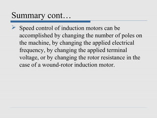 Summary cont…
 Speed control of induction motors can be
accomplished by changing the number of poles on
the machine, by changing the applied electrical
frequency, by changing the applied terminal
voltage, or by changing the rotor resistance in the
case of a wound-rotor induction motor.
 