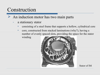 Construction
 An induction motor has two main parts
- a stationary stator
• consisting of a steel frame that supports a hollow, cylindrical core
• core, constructed from stacked laminations (why?), having a
number of evenly spaced slots, providing the space for the stator
winding
Stator of IM
 