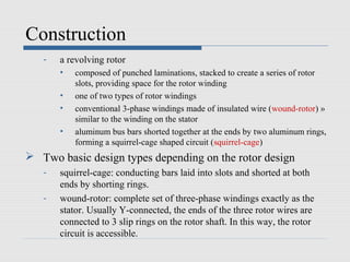 Construction
- a revolving rotor
• composed of punched laminations, stacked to create a series of rotor
slots, providing space for the rotor winding
• one of two types of rotor windings
• conventional 3-phase windings made of insulated wire (wound-rotor) »
similar to the winding on the stator
• aluminum bus bars shorted together at the ends by two aluminum rings,
forming a squirrel-cage shaped circuit (squirrel-cage)
 Two basic design types depending on the rotor design
- squirrel-cage: conducting bars laid into slots and shorted at both
ends by shorting rings.
- wound-rotor: complete set of three-phase windings exactly as the
stator. Usually Y-connected, the ends of the three rotor wires are
connected to 3 slip rings on the rotor shaft. In this way, the rotor
circuit is accessible.
 