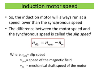 Induction motor speed
• So, the induction motor will always run at a
speed lower than the synchronous speed
• The difference between the motor speed and
the synchronous speed is called the slip speed
Where nslip= slip speed
nsync= speed of the magnetic field
nm = mechanical shaft speed of the motor
slip sync mn n n 
 
