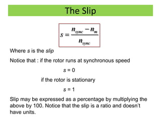 The Slip
sync m
sync
n n
s
n


Where s is the slip
Notice that : if the rotor runs at synchronous speed
s = 0
if the rotor is stationary
s = 1
Slip may be expressed as a percentage by multiplying the
above by 100. Notice that the slip is a ratio and doesn’t
have units.
 
