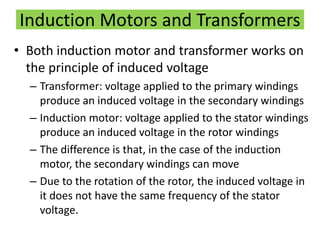 Induction Motors and Transformers
• Both induction motor and transformer works on
the principle of induced voltage
– Transformer: voltage applied to the primary windings
produce an induced voltage in the secondary windings
– Induction motor: voltage applied to the stator windings
produce an induced voltage in the rotor windings
– The difference is that, in the case of the induction
motor, the secondary windings can move
– Due to the rotation of the rotor, the induced voltage in
it does not have the same frequency of the stator
voltage.
 