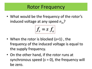Rotor Frequency
• What would be the frequency of the rotor’s
induced voltage at any speed nm?
• When the rotor is blocked (s=1) , the
frequency of the induced voltage is equal to
the supply frequency.
• On the other hand, if the rotor runs at
synchronous speed (s = 0), the frequency will
be zero.
r ef s f
 