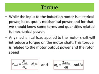 Torque
• While the input to the induction motor is electrical
power, its output is mechanical power and for that
we should know some terms and quantities related
to mechanical power.
• Any mechanical load applied to the motor shaft will
introduce a torque on the motor shaft. This torque
is related to the motor output power and the rotor
speed
and.out
load
m
P
N m

 2
/
60
m
m
n
rad s

 
 